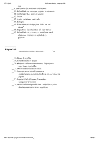 07/11/2020 Mude seu cérebro, mude sua vida
https://translate.googleusercontent.com/translate_f 196/461
ing
__ 9. Dificuldade em expressar sentimentos
__ 10. Dificuldade em expressar empatia pelos outros
__ 11. Sonhar acordado excessivamente
__ 12. Tédio
__ 13. Apatia ou falta de motivação
__ 14. Letargia
__ 15. Uma sensação de espaço ou estar "em um
névoa"
__ 16. Inquietação ou dificuldade em ficar parado
__ 17. Dificuldade em permanecer sentado no local
ções onde permanecer sentado é ex-
pectado
Página 285
Olhando para a desatenção e impulsividade 265
__ 18. Busca de conflito
__ 19. Falando muito ou pouco
__ 20. Obscurecendo as respostas antes da pergunta-
ções foram concluídas
__ 21. Dificuldade em esperar curva
__ 22. Interrupção ou intrusão em outro
ers (por exemplo, intrometendo-se em conversas ou
jogos)
__ 23. Impulsividade (dizer ou fazer coisas
sem pensar primeiro)
__ 24. Dificuldade em aprender com a experiência; dez-
dência para cometer erros repetitivos
 