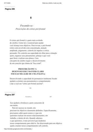 07/11/2020 Mude seu cérebro, mude sua vida
https://translate.googleusercontent.com/translate_f 197/461
Página 286
266
8
Focando-se:
Prescrições do córtex pré-frontal
O córtex pré-frontal é a parte mais evoluída
do cérebro. Como tal, é essencial para ajudar
você alcança seus objetivos. Para revisar, o pré-frontal
córtex está envolvido com concentração, atenção
amplitude, julgamento, controle de impulso e crítica
pensando. Ele controla sua capacidade de olhar para a situação
ações, organize seus pensamentos, planeje o que você
quer fazer e realizar seus planos. Cura
esta parte do cérebro requer o desenvolvimento
de um conceito que chamo de "foco total".
PRESCRIÇÃO PFC 1:
DESENVOLVER E MANTER CLARO
FOCO (O MILAGRE DE UMA PÁGINA)
Desenvolvendo a capacidade de permanecer totalmente focado
ajudará a orientar seus pensamentos e comportamento
e dar a você um "córtex pré-frontal auxiliar".
Página 287
Focando-se 267
Isso ajudará a fortalecer a parte consciente de
sua mente.
Para ter sucesso no mundo, nós
precisam ter objetivos claramente definidos. Especificamente,
precisamos saber quem somos e o que nós
queremos realizar em nossos relacionamentos, em
trabalho, e dentro de nós. Quando sabemos
o que queremos, é mais provável que mudemos
nosso comportamento para obtê-lo. Ser direcionado para um objetivo
ajuda a manter nosso comportamento sob controle.
 