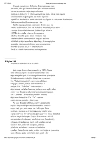 07/11/2020 Mude seu cérebro, mude sua vida
https://translate.googleusercontent.com/translate_f 198/461
Quando menciono a definição de metas para o meu
pacientes, eles geralmente olham para mim em branco
encara ou murmura algo vago sobre um
carreira ou dinheiro. O estabelecimento de metas não é para alguns
sonho distante. É por agora, e é muito especial
específico. Estabelecer metas nas quais você pode se concentrar diariamente
fará uma grande diferença em sua vida.
Tenho meus pacientes, sejam eles de seis anos ou
setenta e cinco anos, faça um exercício de definição de metas
cise que desenvolvi chamado de One-Page Miracle
(OPM). Ao estudar crianças de sucesso e
adultos, descobri que a única coisa que eles
tem em comum é um senso de resposta pessoal
sibilidade e objetivos claros. O milagre de uma página
ajudará a guiar quase todos os seus pensamentos,
palavras e ações. Eu já vi este exercício
focalize e mude rapidamente muitas pessoas.
Página 288
268 MUDE SEU CÉREBRO, MUDE SUA VIDA
Veja como desenvolver seu próprio OPM. Toma
uma folha de papel e escrever claramente o seu
objetivos principais. Use os seguintes títulos principais:
Relacionamentos, trabalho, dinheiro e eu mesmo.
Em “Relacionamentos”, escreva os subtítulos
cônjuge / amante, filhos, família extensa e
amigos. Em “Trabalho”, escreva atual e
objetivos de trabalho futuros e incluem uma seção sobre
como você deseja se relacionar com seu empregador.
Em “Dinheiro”, escreva seu presente e futuro
objetivos financeiros. Em “Eu”, escreva
corpo, mente, espírito e interesses.
Ao lado de cada subtítulo, escreva claramente
o que é importante para você nessa área; escrever
o que você quer, não o que você não quer. Estar
positivo e escreva na primeira pessoa. Manter uma
copie com você por vários dias para que você possa trabalhar
nele ao longo do tempo. Depois de terminar a inicial
rascunho (você vai querer atualizá-lo com frequência),
coloque este pedaço de papel onde você possa ver
todos os dias, como em sua pasta, em seu
geladeira, ao lado da cama ou no banheiro
espelho. Dessa forma, todos os dias você pode se concentrar
seus olhos no que é importante para você. Isto
 