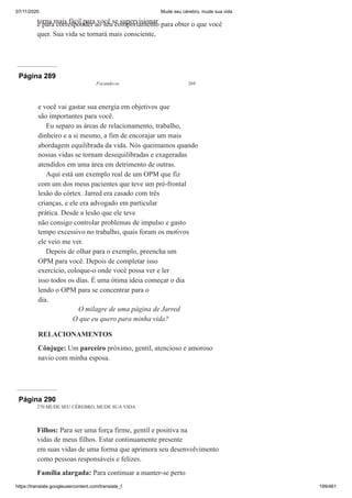 07/11/2020 Mude seu cérebro, mude sua vida
https://translate.googleusercontent.com/translate_f 199/461
torna mais fácil para você se supervisionar
e para corresponder ao seu comportamento para obter o que você
quer. Sua vida se tornará mais consciente,
Página 289
Focando-se 269
e você vai gastar sua energia em objetivos que
são importantes para você.
Eu separo as áreas de relacionamento, trabalho,
dinheiro e a si mesmo, a fim de encorajar um mais
abordagem equilibrada da vida. Nós queimamos quando
nossas vidas se tornam desequilibradas e exageradas
atendidos em uma área em detrimento de outras.
Aqui está um exemplo real de um OPM que fiz
com um dos meus pacientes que teve um pré-frontal
lesão do córtex. Jarred era casado com três
crianças, e ele era advogado em particular
prática. Desde a lesão que ele teve
não consigo controlar problemas de impulso e gasto
tempo excessivo no trabalho, quais foram os motivos
ele veio me ver.
Depois de olhar para o exemplo, preencha um
OPM para você. Depois de completar isso
exercício, coloque-o onde você possa ver e ler
isso todos os dias. É uma ótima ideia começar o dia
lendo o OPM para se concentrar para o
dia.
O milagre de uma página de Jarred
O que eu quero para minha vida?
RELACIONAMENTOS
Cônjuge: Um parceiro próximo, gentil, atencioso e amoroso
navio com minha esposa.
Página 290
270 MUDE SEU CÉREBRO, MUDE SUA VIDA
Filhos: Para ser uma força firme, gentil e positiva na
vidas de meus filhos. Estar continuamente presente
em suas vidas de uma forma que aprimora seu desenvolvimento
como pessoas responsáveis e felizes.
Família alargada: Para continuar a manter-se perto
 