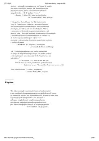 07/11/2020 Mude seu cérebro, mude sua vida
https://translate.googleusercontent.com/translate_f 2/461
sentiram a orientação reunida para criar um 'manual do usuário
para melhorar o cérebro humano. ' Dr. Amen oferece sim-
prescrições simples, diretas e imediatamente aplicáveis
que pode mudar a vida de qualquer pessoa. ”
—Emmett E. Miller, MD, autor de Deep Healing
The Essence of Mind / Body Medicine
“ Change Your Brain, Change Your Life é um pioneiro
livro. Dr. Amen fornece evidências claras e convincentes
que muitos distúrbios comportamentais antes considerados
psicológico, na verdade, tem uma base biológica. Através
a lente de novas técnicas de imageamento do cérebro, você
pode ver o que é depressão, ansiedade, temperamento, impulsividade
a obsessão e a obsessão realmente aparecem no cérebro. Ele
dá muitas sugestões práticas para superar esses
problemas e oferece muitas ferramentas para otimizar o cérebro
e melhorando a vida. ”
—Rob Kohn, DO, psiquiatra e neurologista,
Universidade de Illinois em Chicago
“Dr. O trabalho inovador da Amen mudará para sempre
os campos da psiquiatria e da psicologia. Um cérebro saudável
é pré-requisito para uma vida saudável. Dr. Amen fornece um
guia prático. ”
—Earl Henslin, Ph.D., autor de You Are Your
Filha do pai e de homem para homem: ajudando os pais
Relacionar-se com Filhos e Filhos Relacionar-se com os Pais
“Este livro é brilhante. Dr. Amen é um pioneiro. ”
—Jonathan Walker, MD, psiquiatra
Página 4
“Dr. A documentação requintada de Amen da função cerebral
é uma contribuição única para este campo em rápido desenvolvimento.
No entanto, ele adiciona uma reviravolta notável: dezenas de 'como fazer
sugestões de ajuda para pacientes e pais. Este livro é
de longe o compêndio mais completo e específico de
sugestões que pacientes e pais podem aprender e seguir
para auxiliar seus próprios esforços de recuperação pessoal. ”
—Corydon Clark, MD, psiquiatra
 