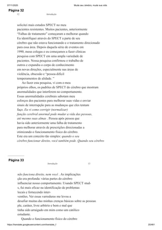 07/11/2020 Mude seu cérebro, mude sua vida
https://translate.googleusercontent.com/translate_f 20/461
Página 32
solicitei mais estudos SPECT no meu
pacientes resistentes. Muitos pacientes, anteriormente
“Falhas de tratamento” começaram a melhorar quando
Eu identifiquei através do SPECT a parte de seu
cérebro que não estava funcionando e o tratamento direcionado
para essa área. Depois daquela série de eventos em
1990, meus colegas e eu começamos a fazer clínicas
pesquisa com SPECT em uma ampla variedade de
pacientes. Nossa pesquisa confirmou o trabalho de
outros e expandiu o corpo de conhecimento
em novas direções, especialmente nas áreas de
violência, obsessão e “pessoa difícil
temperamentos de alidade. ”
Ao fazer esta pesquisa, vi com o meu
próprios olhos, os padrões de SPECT do cérebro que mostram
anormalidades que interferem no comportamento.
Essas anormalidades cerebrais sabotam meu
esforços dos pacientes para melhorar suas vidas e enviar
sinais de interrupção para as mudanças que eles tentam
faço. Eu vi como corrigir (normalizar)
função cerebral anormal pode mudar a vida das pessoas,
até mesmo suas almas . Pessoa após pessoa que
havia sido anteriormente uma falha de tratamento
para melhorar através de prescrições direcionadas a
otimizando o funcionamento físico do cérebro.
Este era um conceito tão simples: quando o seu
cérebro funcionar direito, você também pode. Quando seu cérebro
12 Introdução
Página 33
não funciona direito, nem você . As implicações
ção era profunda: várias partes do cérebro
influenciar nosso comportamento. Usando SPECT stud-
s, fui mais eficaz na identificação de problemas
locais e fornecendo inter-
ventões. Ver essas varreduras me levou a
desafiar muitas das minhas crenças básicas sobre as pessoas
ple, caráter, livre arbítrio e bem e mal que
tinha sido arraigado em mim como um católico
estudante.
Quando o funcionamento físico do cérebro
Introdução 13
 