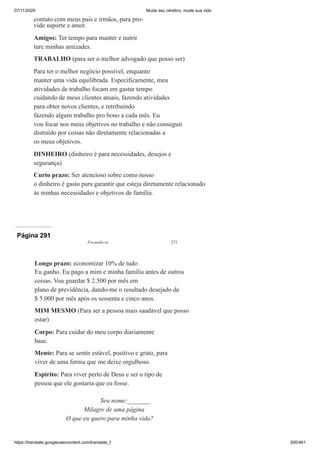 07/11/2020 Mude seu cérebro, mude sua vida
https://translate.googleusercontent.com/translate_f 200/461
contato com meus pais e irmãos, para pro-
vide suporte e amor.
Amigos: Ter tempo para manter e nutrir
ture minhas amizades.
TRABALHO (para ser o melhor advogado que posso ser)
Para ter o melhor negócio possível, enquanto
manter uma vida equilibrada. Especificamente, meu
atividades de trabalho focam em gastar tempo
cuidando de meus clientes atuais, fazendo atividades
para obter novos clientes, e retribuindo
fazendo algum trabalho pro bono a cada mês. Eu
vou focar nos meus objetivos no trabalho e não conseguir
distraído por coisas não diretamente relacionadas a
os meus objetivos.
DINHEIRO (dinheiro é para necessidades, desejos e
segurança)
Curto prazo: Ser atencioso sobre como nosso
o dinheiro é gasto para garantir que esteja diretamente relacionado
às minhas necessidades e objetivos de família.
Página 291
Focando-se 271
Longo prazo: economizar 10% de tudo
Eu ganho. Eu pago a mim e minha família antes de outros
coisas. Vou guardar $ 2.500 por mês em
plano de previdência, dando-me o resultado desejado de
$ 5.000 por mês após os sessenta e cinco anos.
MIM MESMO (Para ser a pessoa mais saudável que posso
estar)
Corpo: Para cuidar do meu corpo diariamente
base.
Mente: Para se sentir estável, positivo e grato, para
viver de uma forma que me deixe orgulhoso.
Espírito: Para viver perto de Deus e ser o tipo de
pessoa que ele gostaria que eu fosse.
Seu nome:_______
Milagre de uma página
O que eu quero para minha vida?
 