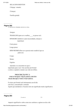 07/11/2020 Mude seu cérebro, mude sua vida
https://translate.googleusercontent.com/translate_f 201/461
RELACIONAMENTOS
Cônjuge / amante:
Crianças:
Família grande:
Página 292
272 MUDE SEU CÉREBRO, MUDE SUA VIDA
Amigos:
TRABALHO (para ser o melhor____ eu posso ser)
DINHEIRO (dinheiro é para necessidades, desejos e
segurança)
Curto prazo:
Longo prazo:
MIM MESMO (Para ser a pessoa mais saudável que eu
pode ser)
Corpo:
Mente:
Espírito:
Aprenda a se concentrar no que é
importante para você. Este auxiliar pré-frontal
o córtex o ajudará a manter sua vida nos trilhos.
PRESCRIÇÃO PFC 2:
FOCO NO QUE VOCÊ GOSTA MUITO
MAIS DO QUE VOCÊ NÃO GOSTA
O córtex pré-frontal está intimamente envolvido
com foco, concentração e atenção.
Aquilo que atendemos e focamos tem um significado muito significativo
Página 293
Focando-se 273
impacto significativo sobre como nos sentimos e agimos no dia a dia
 