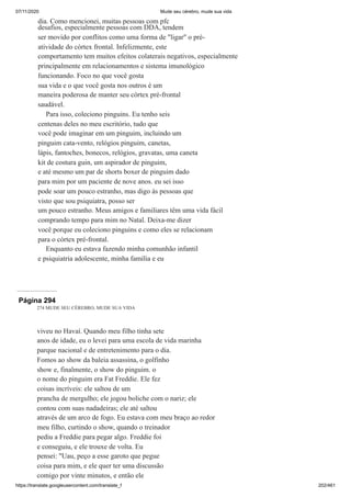 07/11/2020 Mude seu cérebro, mude sua vida
https://translate.googleusercontent.com/translate_f 202/461
dia. Como mencionei, muitas pessoas com pfc
desafios, especialmente pessoas com DDA, tendem
ser movido por conflitos como uma forma de "ligar" o pré-
atividade do córtex frontal. Infelizmente, este
comportamento tem muitos efeitos colaterais negativos, especialmente
principalmente em relacionamentos e sistema imunológico
funcionando. Foco no que você gosta
sua vida e o que você gosta nos outros é um
maneira poderosa de manter seu córtex pré-frontal
saudável.
Para isso, coleciono pinguins. Eu tenho seis
centenas deles no meu escritório, tudo que
você pode imaginar em um pinguim, incluindo um
pinguim cata-vento, relógios pinguim, canetas,
lápis, fantoches, bonecos, relógios, gravatas, uma caneta
kit de costura guin, um aspirador de pinguim,
e até mesmo um par de shorts boxer de pinguim dado
para mim por um paciente de nove anos. eu sei isso
pode soar um pouco estranho, mas digo às pessoas que
visto que sou psiquiatra, posso ser
um pouco estranho. Meus amigos e familiares têm uma vida fácil
comprando tempo para mim no Natal. Deixa-me dizer
você porque eu coleciono pinguins e como eles se relacionam
para o córtex pré-frontal.
Enquanto eu estava fazendo minha comunhão infantil
e psiquiatria adolescente, minha família e eu
Página 294
274 MUDE SEU CÉREBRO, MUDE SUA VIDA
viveu no Havaí. Quando meu filho tinha sete
anos de idade, eu o levei para uma escola de vida marinha
parque nacional e de entretenimento para o dia.
Fomos ao show da baleia assassina, o golfinho
show e, finalmente, o show do pinguim. o
o nome do pinguim era Fat Freddie. Ele fez
coisas incríveis: ele saltou de um
prancha de mergulho; ele jogou boliche com o nariz; ele
contou com suas nadadeiras; ele até saltou
através de um arco de fogo. Eu estava com meu braço ao redor
meu filho, curtindo o show, quando o treinador
pediu a Freddie para pegar algo. Freddie foi
e conseguiu, e ele trouxe de volta. Eu
pensei: "Uau, peço a esse garoto que pegue
coisa para mim, e ele quer ter uma discussão
comigo por vinte minutos, e então ele
 