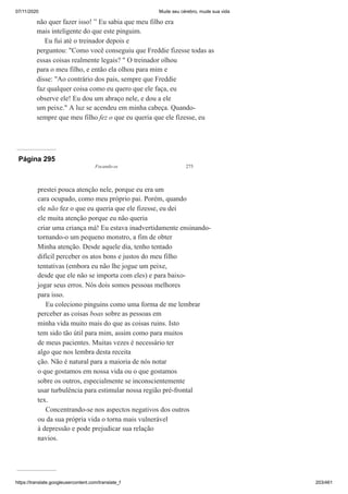 07/11/2020 Mude seu cérebro, mude sua vida
https://translate.googleusercontent.com/translate_f 203/461
não quer fazer isso! ” Eu sabia que meu filho era
mais inteligente do que este pinguim.
Eu fui até o treinador depois e
perguntou: "Como você conseguiu que Freddie fizesse todas as
essas coisas realmente legais? " O treinador olhou
para o meu filho, e então ela olhou para mim e
disse: "Ao contrário dos pais, sempre que Freddie
faz qualquer coisa como eu quero que ele faça, eu
observe ele! Eu dou um abraço nele, e dou a ele
um peixe." A luz se acendeu em minha cabeça. Quando-
sempre que meu filho fez o que eu queria que ele fizesse, eu
Página 295
Focando-se 275
prestei pouca atenção nele, porque eu era um
cara ocupado, como meu próprio pai. Porém, quando
ele não fez o que eu queria que ele fizesse, eu dei
ele muita atenção porque eu não queria
criar uma criança má! Eu estava inadvertidamente ensinando-
tornando-o um pequeno monstro, a fim de obter
Minha atenção. Desde aquele dia, tenho tentado
difícil perceber os atos bons e justos do meu filho
tentativas (embora eu não lhe jogue um peixe,
desde que ele não se importa com eles) e para baixo-
jogar seus erros. Nós dois somos pessoas melhores
para isso.
Eu coleciono pinguins como uma forma de me lembrar
perceber as coisas boas sobre as pessoas em
minha vida muito mais do que as coisas ruins. Isto
tem sido tão útil para mim, assim como para muitos
de meus pacientes. Muitas vezes é necessário ter
algo que nos lembra desta receita
ção. Não é natural para a maioria de nós notar
o que gostamos em nossa vida ou o que gostamos
sobre os outros, especialmente se inconscientemente
usar turbulência para estimular nossa região pré-frontal
tex.
Concentrando-se nos aspectos negativos dos outros
ou da sua própria vida o torna mais vulnerável
à depressão e pode prejudicar sua relação
navios.
 