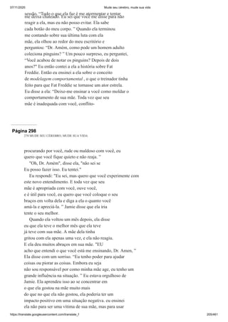 07/11/2020 Mude seu cérebro, mude sua vida
https://translate.googleusercontent.com/translate_f 205/461
sessão. “Tudo o que ela faz é me atormentar e tentar
me deixa chateado. Eu sei que você me disse para não
reagir a ela, mas eu não posso evitar. Ela sabe
cada botão do meu corpo. ” Quando ela terminou
me contando sobre sua última luta com ela
mãe, ela olhou ao redor do meu escritório e
perguntou: “Dr. Amém, como pode um homem adulto
coleciona pinguins? ” Um pouco surpreso, eu perguntei,
“Você acabou de notar os pinguins? Depois de dois
anos?" Eu então contei a ela a história sobre Fat
Freddie. Então eu ensinei a ela sobre o conceito
de modelagem comportamental , o que o treinador tinha
feito para que Fat Freddie se tornasse um ator estrela.
Eu disse a ela: “Deixe-me ensinar a você como moldar o
comportamento de sua mãe. Toda vez que seu
mãe é inadequada com você, conflito-
Página 298
278 MUDE SEU CÉREBRO, MUDE SUA VIDA
procurando por você, rude ou maldoso com você, eu
quero que você fique quieto e não reaja. ”
"Oh, Dr. Amém", disse ela, "não sei se
Eu posso fazer isso. Eu tentei."
Eu respondi: "Eu sei, mas quero que você experimente com
este novo entendimento. E toda vez que seu
mãe é apropriada com você, ouve você,
e é útil para você, eu quero que você coloque o seu
braços em volta dela e diga a ela o quanto você
amá-la e apreciá-la. ” Jamie disse que ela iria
tente o seu melhor.
Quando ela voltou um mês depois, ela disse
eu que ela teve o melhor mês que ela teve
já teve com sua mãe. A mãe dela tinha
gritou com ela apenas uma vez, e ela não reagiu.
E ela deu muitos abraços em sua mãe. "EU
acho que entendi o que você está me ensinando, Dr. Amen, ”
Ela disse com um sorriso. “Eu tenho poder para ajudar
coisas ou piorar as coisas. Embora eu seja
não sou responsável por como minha mãe age, eu tenho um
grande influência na situação. ” Eu estava orgulhoso de
Jamie. Ela aprendeu isso ao se concentrar em
o que ela gostou na mãe muito mais
do que no que ela não gostou, ela poderia ter um
impacto positivo em uma situação negativa. eu ensinei
ela não para ser uma vítima de sua mãe, mas para usar
 
