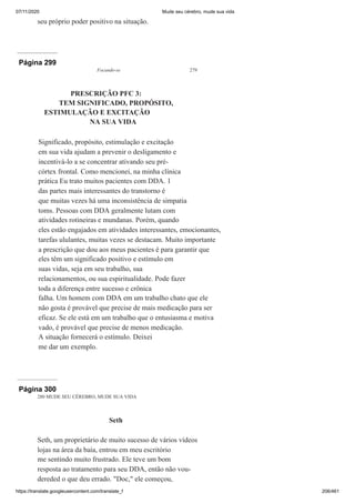 07/11/2020 Mude seu cérebro, mude sua vida
https://translate.googleusercontent.com/translate_f 206/461
seu próprio poder positivo na situação.
Página 299
Focando-se 279
PRESCRIÇÃO PFC 3:
TEM SIGNIFICADO, PROPÓSITO,
ESTIMULAÇÃO E EXCITAÇÃO
NA SUA VIDA
Significado, propósito, estimulação e excitação
em sua vida ajudam a prevenir o desligamento e
incentivá-lo a se concentrar ativando seu pré-
córtex frontal. Como mencionei, na minha clínica
prática Eu trato muitos pacientes com DDA. 1
das partes mais interessantes do transtorno é
que muitas vezes há uma inconsistência de simpatia
toms. Pessoas com DDA geralmente lutam com
atividades rotineiras e mundanas. Porém, quando
eles estão engajados em atividades interessantes, emocionantes,
tarefas ululantes, muitas vezes se destacam. Muito importante
a prescrição que dou aos meus pacientes é para garantir que
eles têm um significado positivo e estímulo em
suas vidas, seja em seu trabalho, sua
relacionamentos, ou sua espiritualidade. Pode fazer
toda a diferença entre sucesso e crônica
falha. Um homem com DDA em um trabalho chato que ele
não gosta é provável que precise de mais medicação para ser
eficaz. Se ele está em um trabalho que o entusiasma e motiva
vado, é provável que precise de menos medicação.
A situação fornecerá o estímulo. Deixei
me dar um exemplo.
Página 300
280 MUDE SEU CÉREBRO, MUDE SUA VIDA
Seth
Seth, um proprietário de muito sucesso de vários vídeos
lojas na área da baía, entrou em meu escritório
me sentindo muito frustrado. Ele teve um bom
resposta ao tratamento para seu DDA, então não vou-
dereded o que deu errado. "Doc," ele começou,
 