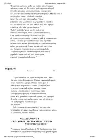 07/11/2020 Mude seu cérebro, mude sua vida
https://translate.googleusercontent.com/translate_f 207/461
“Eu apenas sinto que tenho um caráter ruim. Eu devo
seja uma pessoa má. Eu tento e tento pegar meu jornal
trabalho feito, mas simplesmente não consigo fazer
isto. Isso me entedia literalmente até as lágrimas. Mesmo com o
medicação e terapia, ainda não consigo
feito." Eu pedi mais informações. "É isso
para fazer isso ”, continuou ele,“ quando os remédios
são totalmente eficazes, e eu apenas olho para o papel
trabalhos. Não sei o que me impede. ”
"Seth", respondi, "pode não ter nada a ver
com seu personagem. Você é um marido amoroso
e pai, você tem um negócio de sucesso que
dá empregos para muitas pessoas, e você se preocupa com
outras. Talvez o que você tenha seja uma papelada
incapacidade. Muitas pessoas com DDA se destacam em
coisas que gostam de fazer e são terríveis nas coisas
que fornecem pouca motivação, como papelada.
Talvez você precise contratar alguém para fazer o
papelada. Isso te deixará mais tempo para
expandir o negócio ainda mais. ”
Página 301
Focando-se 281
O que Seth disse em seguida atingiu o alvo. "Que
faz todo o sentido para mim. Quando eu era adolescente
antes, eu adorava velejar. Mas eu nunca quis ir
fora quando a água estava calma. Eu esperei pelo
avisos de tempestade viriam antes de eu sair.
Durante a tempestade eu morreria de medo
e me perguntei por que eu faria uma loucura
coisa. Mas quando a tempestade passou e eu consegui
de volta à costa, mal podia esperar para sair de novo.
Foi a excitação e o estímulo que
me motivou. ”
Seth contratou alguém para fazer sua papelada.
Seu negócio cresceu à medida que ele passou mais tempo
as coisas que ele fazia melhor.
PRESCRIÇÃO PFC 4:
ORGANIZE-SE; RECEBA AJUDA QUANDO
VOCÊ PRECISA DISSO
Pessoas que têm dificuldades de PC freqüentemente têm
problemas de organização. Organização de aprendizagem
 