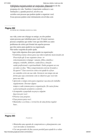 07/11/2020 Mude seu cérebro, mude sua vida
https://translate.googleusercontent.com/translate_f 208/461
habilidades nacionais podem ser muito úteis. Planejadores do dia
e programas organizacionais de computador podem ser
poupança de vida. Também é importante conhecer o seu
limitações e, quando possível, envolva seu
sozinho com pessoas que podem ajudar a organizar você.
Essas pessoas podem estar intimamente envolvidas com
Página 302
282 MUDE SEU CÉREBRO, MUDE SUA VIDA
sua vida, como um cônjuge ou amigo, ou eles podem
sejam pessoas que trabalham para você. O maior sucesso-
pessoas completas que tenho visto que têm DDA ou outro
problemas do córtex pré-frontal são aquelas pessoas
que têm outros para ajudá-los na organização.
Não tenha vergonha de pedir ajuda.
Aqui estão algumas dicas para ajudar na organização:
Estabeleça metas claras para sua vida (conforme mencionado em
Prescrição pfc I) nas seguintes áreas: re-
relacionamentos (cônjuge / amante, filhos, família e
amigos), trabalho, dinheiro, saúde física, emoção
saúde profissional e espiritualidade. Então pergunte ao seu
eu todos os dias, "Meu comportamento está me levando a
Eu quero?" Este exercício crítico irá ajudá-lo a ficar
no caminho certo em sua vida. Gerencie seu tempo em um
forma que seja consistente com os objetivos que você tem
para sua vida .
Aproveite o tempo extra para organizar sua área de trabalho
regularmente. Devotar alguns
tempo a cada semana para a organização. De outra forma
a procrastinação assumirá o controle .
Acompanhe a papelada ou peça a alguém
faça isso por você .
Priorize seus projetos .
Faça prazos para você .
Mantenha FAZER listas, e revisá-los de uma forma regular
base .
•
•
•
•
•
•
Página 303
Focando-se 283
Mantenha uma agenda de compromissos e planejamento com
você em todos os momentos .
Use um gravador de fita cassete portátil para ajudá-lo a voltar
•
•
 