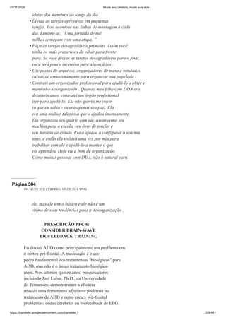 07/11/2020 Mude seu cérebro, mude sua vida
https://translate.googleusercontent.com/translate_f 209/461
ideias dos membros ao longo do dia .
Divida as tarefas opressivas em pequenas
tarefas. Isso acontece nas linhas de montagem a cada
dia. Lembre-se: “Uma jornada de mil
milhas começam com uma etapa. ”
Faça as tarefas desagradáveis primeiro. Assim você
tenha os mais prazerosos de olhar para frente
para. Se você deixar as tarefas desagradáveis para o final,
você terá pouco incentivo para alcançá-los .
Use pastas de arquivos, organizadores de mesa e rotulados
caixas de armazenamento para organizar sua papelada .
Contrate um organizador profissional para ajudá-lo a obter e
mantenha-se organizado . Quando meu filho com DDA era
dezesseis anos, contratei um órgão profissional
izer para ajudá-lo. Ele não queria me ouvir
(o que eu sabia - eu era apenas seu pai). Ela
era uma mulher talentosa que o ajudou imensamente.
Ela organizou seu quarto com ele, assim como seu
mochila para a escola, seu livro de tarefas e
seu horário de estudo. Ela o ajudou a configurar o sistema
tems, e então ela voltava uma vez por mês para
trabalhar com ele e ajudá-lo a manter o que
ele aprendeu. Hoje ele é bom de organização.
Como muitas pessoas com DDA, não é natural para
•
•
•
•
Página 304
284 MUDE SEU CÉREBRO, MUDE SUA VIDA
ele, mas ele tem o básico e ele não é um
vítima de suas tendências para a desorganização .
PRESCRIÇÃO PFC 6:
CONSIDER BRAIN-WAVE
BIOFEEDBACK TRAINING
Eu discuti ADD como principalmente um problema em
o córtex pré-frontal. A medicação é o cor-
pedra fundamental dos tratamentos "biológicos" para
ADD, mas não é o único tratamento biológico
ment. Nos últimos quinze anos, pesquisadores
incluindo Joel Lubar, Ph.D., da Universidade
do Tennessee, demonstraram a eficácia
ness de uma ferramenta adjuvante poderosa no
tratamento de ADD e outro córtex pré-frontal
problemas: ondas cerebrais ou biofeedback de EEG.
 