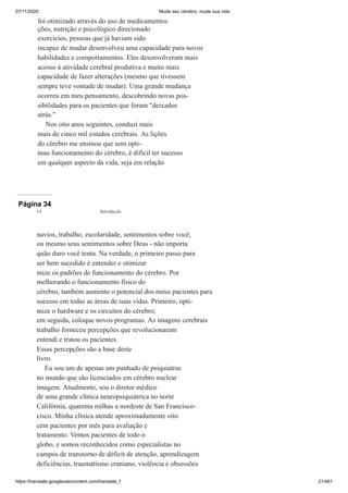 07/11/2020 Mude seu cérebro, mude sua vida
https://translate.googleusercontent.com/translate_f 21/461
foi otimizado através do uso de medicamentos
ções, nutrição e psicológico direcionado
exercícios, pessoas que já haviam sido
incapaz de mudar desenvolveu uma capacidade para novos
habilidades e comportamentos. Eles desenvolveram mais
acesso à atividade cerebral produtiva e muito mais
capacidade de fazer alterações (mesmo que tivessem
sempre teve vontade de mudar). Uma grande mudança
ocorreu em meu pensamento, descobrindo novas pos-
sibilidades para os pacientes que foram "deixados
atrás."
Nos oito anos seguintes, conduzi mais
mais de cinco mil estudos cerebrais. As lições
do cérebro me ensinou que sem opti-
mau funcionamento do cérebro, é difícil ter sucesso
em qualquer aspecto da vida, seja em relação
Página 34
navios, trabalho, escolaridade, sentimentos sobre você,
ou mesmo seus sentimentos sobre Deus - não importa
quão duro você tenta. Na verdade, o primeiro passo para
ser bem sucedido é entender e otimizar
mize os padrões de funcionamento do cérebro. Por
melhorando o funcionamento físico do
cérebro, também aumento o potencial dos meus pacientes para
sucesso em todas as áreas de suas vidas. Primeiro, opti-
mize o hardware e os circuitos do cérebro;
em seguida, coloque novos programas. As imagens cerebrais
trabalho forneceu percepções que revolucionaram
entendi e tratou os pacientes.
Essas percepções são a base deste
livro.
Eu sou um de apenas um punhado de psiquiatras
no mundo que são licenciados em cérebro nuclear
imagem. Atualmente, sou o diretor médico
de uma grande clínica neuropsiquiátrica no norte
Califórnia, quarenta milhas a nordeste de San Francisco-
cisco. Minha clínica atende aproximadamente oito
cem pacientes por mês para avaliação e
tratamento. Vemos pacientes de todo o
globo, e somos reconhecidos como especialistas no
campos de transtorno de déficit de atenção, aprendizagem
deficiências, traumatismo craniano, violência e obsessões
14 Introdução
 