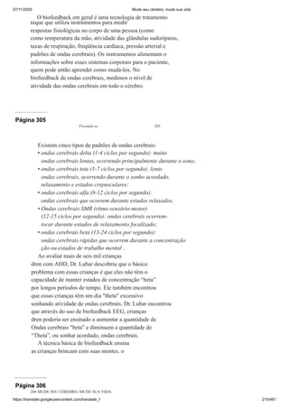 07/11/2020 Mude seu cérebro, mude sua vida
https://translate.googleusercontent.com/translate_f 210/461
O biofeedback em geral é uma tecnologia de tratamento
nique que utiliza instrumentos para medir
respostas fisiológicas no corpo de uma pessoa (como
como temperatura da mão, atividade das glândulas sudoríparas,
taxas de respiração, freqüência cardíaca, pressão arterial e
padrões de ondas cerebrais). Os instrumentos alimentam o
informações sobre esses sistemas corporais para o paciente,
quem pode então aprender como mudá-los. No
biofeedback de ondas cerebrais, medimos o nível de
atividade das ondas cerebrais em todo o cérebro.
Página 305
Focando-se 285
Existem cinco tipos de padrões de ondas cerebrais:
ondas cerebrais delta (1-4 ciclos por segundo): muito
ondas cerebrais lentas, ocorrendo principalmente durante o sono;
ondas cerebrais teta (5-7 ciclos por segundo): lento
ondas cerebrais, ocorrendo durante o sonho acordado,
relaxamento e estados crepusculares;
ondas cerebrais alfa (8-12 ciclos por segundo):
ondas cerebrais que ocorrem durante estados relaxados;
Ondas cerebrais SMR (ritmo sensório-motor)
(12-15 ciclos por segundo): ondas cerebrais ocorrem-
tocar durante estados de relaxamento focalizado;
ondas cerebrais beta (13-24 ciclos por segundo):
ondas cerebrais rápidas que ocorrem durante a concentração
ção ou estados de trabalho mental .
Ao avaliar mais de seis mil crianças
dren com ADD, Dr. Lubar descobriu que o básico
problema com essas crianças é que eles não têm o
capacidade de manter estados de concentração “beta”
por longos períodos de tempo. Ele também encontrou
que essas crianças têm um dia "theta" excessivo
sonhando atividade de ondas cerebrais. Dr. Lubar encontrou
que através do uso de biofeedback EEG, crianças
dren poderia ser ensinado a aumentar a quantidade de
Ondas cerebrais "beta" e diminuem a quantidade de
“Theta”, ou sonhar acordado, ondas cerebrais.
A técnica básica de biofeedback ensina
as crianças brincam com suas mentes. o
•
•
•
•
•
Página 306
286 MUDE SEU CÉREBRO, MUDE SUA VIDA
 