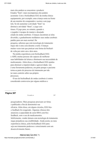 07/11/2020 Mude seu cérebro, mude sua vida
https://translate.googleusercontent.com/translate_f 211/461
mais eles podem se concentrar e produzir
Estados "beta", mais recompensas eles podem
acumular. Com o biofeedback EEG da minha clínica
equipamento, por exemplo, uma criança senta na frente
de um monitor de computador e assiste a um jogo
tela. Se ele aumentar a atividade “beta” ou
diminui a atividade “theta”, o jogo con-
tinues. O jogo para, no entanto, quando o
o jogador é incapaz de manter o desejado
estado de ondas cerebrais. Crianças encontram as telas
divertido, e gradualmente moldamos suas ondas cerebrais
padrão para um mais normal. De
pesquisa, sabemos que esta tecnologia de tratamento
nique não é uma cura durante a noite. Crianças
muitas vezes tem que praticar esta forma de biofeed-
de volta por entre um e dois anos.
Na minha experiência com biofeedback EEG
e ADD, muitas pessoas são capazes de melhorar
suas habilidades de leitura e diminuem sua necessidade de
medicamento. Além disso, o biofeedback EEG ajudou
para diminuir a impulsividade e agressividade. isto
é uma ferramenta poderosa, em parte porque o paciente
torna-se parte do processo de tratamento por tak-
ter mais controle sobre seu próprio
processos.
O uso de biofeedback de ondas cerebrais é contra
considerado controverso por alguns médicos e
Página 307
Focando-se 287
pesquisadores. Mais pesquisas precisam ser feitas
e publicado a fim de demonstrar sua
eficácia. Além disso, em alguns círculos, EEG bio-
o feedback foi exagerado. Algumas clínicas têm
anunciou a capacidade de curar DDA com bio-
feedback, sem o uso de medicamentos.
Infelizmente, vender demais esta tecnologia de tratamento
nique prejudicou sua credibilidade. Ainda assim, no meu
experiência clínica, acho biofeedback EEG para
seja um tratamento poderoso e emocionante com um
desenvolvimento futuro.
PRESCRIÇÃO PFC 7:
 