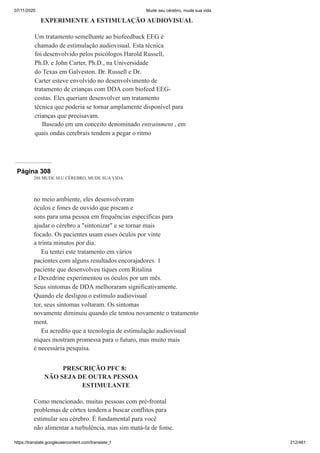 07/11/2020 Mude seu cérebro, mude sua vida
https://translate.googleusercontent.com/translate_f 212/461
EXPERIMENTE A ESTIMULAÇÃO AUDIOVISUAL
Um tratamento semelhante ao biofeedback EEG é
chamado de estimulação audiovisual. Esta técnica
foi desenvolvido pelos psicólogos Harold Russell,
Ph.D. e John Carter, Ph.D., na Universidade
do Texas em Galveston. Dr. Russell e Dr.
Carter esteve envolvido no desenvolvimento de
tratamento de crianças com DDA com biofeed EEG-
costas. Eles queriam desenvolver um tratamento
técnica que poderia se tornar amplamente disponível para
crianças que precisavam.
Baseado em um conceito denominado entrainment , em
quais ondas cerebrais tendem a pegar o ritmo
Página 308
288 MUDE SEU CÉREBRO, MUDE SUA VIDA
no meio ambiente, eles desenvolveram
óculos e fones de ouvido que piscam e
sons para uma pessoa em frequências específicas para
ajudar o cérebro a "sintonizar" e se tornar mais
focado. Os pacientes usam esses óculos por vinte
a trinta minutos por dia.
Eu tentei este tratamento em vários
pacientes com alguns resultados encorajadores. 1
paciente que desenvolveu tiques com Ritalina
e Dexedrine experimentou os óculos por um mês.
Seus sintomas de DDA melhoraram significativamente.
Quando ele desligou o estímulo audiovisual
tor, seus sintomas voltaram. Os sintomas
novamente diminuiu quando ele tentou novamente o tratamento
ment.
Eu acredito que a tecnologia de estimulação audiovisual
niques mostram promessa para o futuro, mas muito mais
é necessária pesquisa.
PRESCRIÇÃO PFC 8:
NÃO SEJA DE OUTRA PESSOA
ESTIMULANTE
Como mencionado, muitas pessoas com pré-frontal
problemas de córtex tendem a buscar conflitos para
estimular seu cérebro. É fundamental para você
não alimentar a turbulência, mas sim matá-la de fome.
 