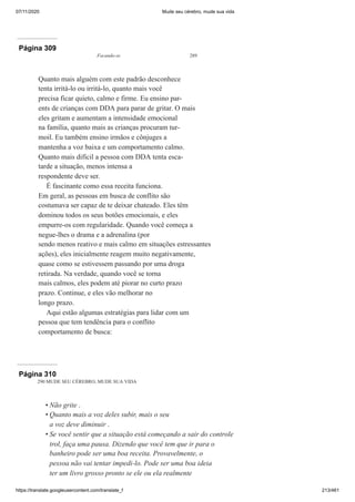 07/11/2020 Mude seu cérebro, mude sua vida
https://translate.googleusercontent.com/translate_f 213/461
Página 309
Focando-se 289
Quanto mais alguém com este padrão desconhece
tenta irritá-lo ou irritá-lo, quanto mais você
precisa ficar quieto, calmo e firme. Eu ensino par-
ents de crianças com DDA para parar de gritar. O mais
eles gritam e aumentam a intensidade emocional
na família, quanto mais as crianças procuram tur-
moil. Eu também ensino irmãos e cônjuges a
mantenha a voz baixa e um comportamento calmo.
Quanto mais difícil a pessoa com DDA tenta esca-
tarde a situação, menos intensa a
respondente deve ser.
É fascinante como essa receita funciona.
Em geral, as pessoas em busca de conflito são
costumava ser capaz de te deixar chateado. Eles têm
dominou todos os seus botões emocionais, e eles
empurre-os com regularidade. Quando você começa a
negue-lhes o drama e a adrenalina (por
sendo menos reativo e mais calmo em situações estressantes
ações), eles inicialmente reagem muito negativamente,
quase como se estivessem passando por uma droga
retirada. Na verdade, quando você se torna
mais calmos, eles podem até piorar no curto prazo
prazo. Continue, e eles vão melhorar no
longo prazo.
Aqui estão algumas estratégias para lidar com um
pessoa que tem tendência para o conflito
comportamento de busca:
Página 310
290 MUDE SEU CÉREBRO, MUDE SUA VIDA
Não grite .
Quanto mais a voz deles subir, mais o seu
a voz deve diminuir .
Se você sentir que a situação está começando a sair do controle
trol, faça uma pausa. Dizendo que você tem que ir para o
banheiro pode ser uma boa receita. Provavelmente, o
pessoa não vai tentar impedi-lo. Pode ser uma boa ideia
ter um livro grosso pronto se ele ou ela realmente
•
•
•
 