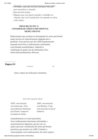 07/11/2020 Mude seu cérebro, mude sua vida
https://translate.googleusercontent.com/translate_f 214/461
chateado e você precisa ficar longe por muito tempo .
Use humor (mas não sarcasmo ou humor raivoso)
para neutralizar a situação .
Seja um bom ouvinte .
Digamos que você queira entender e trabalhar no
situação, mas você só pode fazer isso quando as coisas
estão calmos .
PRESCRIÇÃO PFC 9:
CONSIDERAR CORTEX PRÉ-FRONTAL
MEDICAMENTO
Medicamentos que auxiliam no desempenho do córtex pré-frontal
mance precisa ser especificamente adaptado para o
problema. Essas pessoas que têm ADD frequentemente
responde muito bem a medicamentos estimulantes,
como Ritalina (metilfenidato), Adderall (a
combinação de quatro sais de anfetamina), Dex-
edrina (dextroanfetamina), Desoxyn
•
•
•
Página 311
Focando-se 291
(metanfetamina) ou Cylert (pemolina).
Esses medicamentos funcionam estimulando o
neurotransmissor dopamina, que por sua vez
ajuda a prevenir o fechamento do córtex pré-frontal
para baixo que acontece em ADD. Contrário a
crença popular, esses medicamentos são muito seguros
Antes e depois da medicação estimulante
Visão 3D da superfície inferior
ADD, concentração,
sem medicação; Nota
marcadamente diminuído
pré-frontal e temporal
atividade do lóbulo.
ADD, concentração,
com Ritalina 15 mg;
nota marcada em geral
melhoria.
 