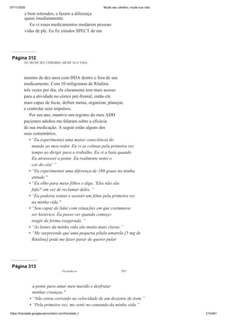07/11/2020 Mude seu cérebro, mude sua vida
https://translate.googleusercontent.com/translate_f 215/461
e bem tolerados, e fazem a diferença
quase imediatamente.
Eu vi esses medicamentos mudarem pessoas
vidas de ple. Eu fiz estudos SPECT de um
Página 312
292 MUDE SEU CÉREBRO, MUDE SUA VIDA
menino de dez anos com DDA dentro e fora de seu
medicamento. Com 10 miligramas de Ritalina
três vezes por dia, ele claramente tem mais acesso
para a atividade no córtex pré-frontal, então ele
mais capaz de focar, definir metas, organizar, planejar,
e controlar seus impulsos.
Por um ano, mantive um registro do meu ADD
pacientes adultos me falaram sobre a eficácia
de sua medicação. A seguir estão alguns dos
seus comentários.
“Eu experimentei uma maior consciência do
mundo ao meu redor. Eu vi as colinas pela primeira vez
tempo ao dirigir para o trabalho. Eu vi a baía quando
Eu atravessei a ponte. Eu realmente notei o
cor do céu! ”
“Eu experimentei uma diferença de 180 graus na minha
atitude."
“Eu olho para meus filhos e digo, 'Eles não são
fofa?' em vez de reclamar deles. ”
“Eu poderia sentar e assistir um filme pela primeira vez
na minha vida."
“Sou capaz de lidar com situações em que costumava
ser histérico. Eu posso ver quando começo-
reagir de forma exagerada. ”
“As lentes da minha vida são muito mais claras.”
“Me surpreende que uma pequena pílula amarela [5 mg de
Ritalina] pode me fazer parar de querer pular
•
•
•
•
•
•
•
Página 313
Focando-se 293
a ponte para amar meu marido e desfrutar
minhas crianças."
“Não estou correndo na velocidade de um desastre de trem.”
“Pela primeira vez, me senti no comando da minha vida.”
•
•
 