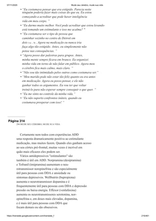07/11/2020 Mude seu cérebro, mude sua vida
https://translate.googleusercontent.com/translate_f 216/461
“Eu costumava pensar que era estúpido. Parecia noite
ninguém poderia fazer mais coisas do que eu. Eu estou
começando a acreditar que pode haver inteligência
vida em meu corpo. ”
“Eu durmo muito melhor. Você pode acreditar que estou levando-
está tomando um estimulante e isso me acalma? "
“Eu costumava ser o tipo de pessoa que
caminhar sozinho no centro de Detroit em
dois Um . M . Agora na medicação eu nunca iria
faça algo tão estúpido. Antes, eu simplesmente não
pense nas consequências. ”
“Agora posso dar palestras para grupos. Antes,
minha mente sempre ficava em branco. Eu organizei
minha vida em torno de não falar em público. Agora meu
o cérebro fica mais calmo, mais claro. ”
“Não sou tão intimidado pelos outros como costumava ser.”
“Meu marido pode não estar tão feliz quanto eu era antes
em medicação. Agora eu posso pensar, e ele não
ganhar todos os argumentos. Eu vou ter que voltar
treiná-lo para não esperar sempre conseguir o que quer. ”
“Eu me sinto no controle da minha vida.”
“Eu não suporto confrontos inúteis, quando eu
costumava prosperar com isso! ”
•
•
•
•
•
•
•
•
Página 314
294 MUDE SEU CÉREBRO, MUDE SUA VIDA
Certamente nem todos com experiências ADD
uma resposta dramaticamente positiva ao estimulante
medicação, mas muitos fazem. Quando eles ganham acesso
ao seu córtex pré-frontal, muitas vezes é incrível em
quão mais eficazes eles podem ser.
Vários antidepressivos "estimulantes" são
também é útil em ADD. Norpramina (desipramina)
e Tofranil (imipramina) aumentam o neu-
rotransmissor norepinefrina e são especialmente
útil para pessoas com DDA e ansiedade ou
sintomas depressivos. Wellbutrin (bupropiona)
aumenta o neurotransmissor dopamina e é
frequentemente útil para pessoas com DDA e depressão
pressão ou baixa energia. Effexor (venlafaxina)
aumenta os neurotransmissores serotonina, nor-
epinefrina e, em doses mais elevadas, dopamina,
e é mais útil para pessoas com DDA que
focam demais ou são obsessivos.
 