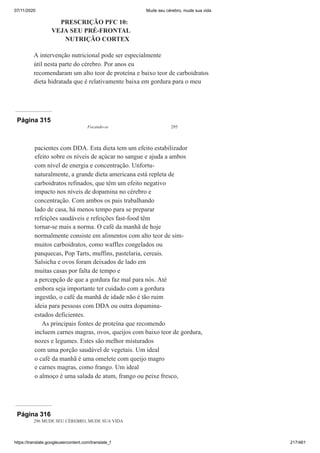 07/11/2020 Mude seu cérebro, mude sua vida
https://translate.googleusercontent.com/translate_f 217/461
PRESCRIÇÃO PFC 10:
VEJA SEU PRÉ-FRONTAL
NUTRIÇÃO CORTEX
A intervenção nutricional pode ser especialmente
útil nesta parte do cérebro. Por anos eu
recomendaram um alto teor de proteína e baixo teor de carboidratos
dieta hidratada que é relativamente baixa em gordura para o meu
Página 315
Focando-se 295
pacientes com DDA. Esta dieta tem um efeito estabilizador
efeito sobre os níveis de açúcar no sangue e ajuda a ambos
com nível de energia e concentração. Unfortu-
naturalmente, a grande dieta americana está repleta de
carboidratos refinados, que têm um efeito negativo
impacto nos níveis de dopamina no cérebro e
concentração. Com ambos os pais trabalhando
lado de casa, há menos tempo para se preparar
refeições saudáveis e refeições fast-food têm
tornar-se mais a norma. O café da manhã de hoje
normalmente consiste em alimentos com alto teor de sim-
muitos carboidratos, como waffles congelados ou
panquecas, Pop Tarts, muffins, pastelaria, cereais.
Salsicha e ovos foram deixados de lado em
muitas casas por falta de tempo e
a percepção de que a gordura faz mal para nós. Até
embora seja importante ter cuidado com a gordura
ingestão, o café da manhã de idade não é tão ruim
ideia para pessoas com DDA ou outra dopamina-
estados deficientes.
As principais fontes de proteína que recomendo
incluem carnes magras, ovos, queijos com baixo teor de gordura,
nozes e legumes. Estes são melhor misturados
com uma porção saudável de vegetais. Um ideal
o café da manhã é uma omelete com queijo magro
e carnes magras, como frango. Um ideal
o almoço é uma salada de atum, frango ou peixe fresco,
Página 316
296 MUDE SEU CÉREBRO, MUDE SUA VIDA
 
