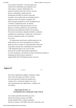 07/11/2020 Mude seu cérebro, mude sua vida
https://translate.googleusercontent.com/translate_f 218/461
com vegetais misturados. Um jantar ideal com
contém mais carboidratos para equilíbrio com
carne magra e vegetais. Eliminando sim-
açúcares comuns (como bolos, doces, sorvetes,
doces) e carboidratos simples que são
prontamente dividido em açúcar (como pão,
macarrão, arroz, batata) terá um resultado positivo
impacto no nível de energia e cognição. Isto
dieta é útil para aumentar os níveis de dopamina em
o cérebro. É importante notar, no entanto,
que esta dieta não é ideal para pessoas com cin-
gulate ou overfocus problemas, que geralmente
derivam de uma deficiência relativa de serotonina.
Os níveis de serotonina e dopamina tendem a contrariar
equilibram-se mutuamente; sempre que a serotonina é
elevada, a dopamina tende a ser reduzida e
vice-versa.
Os suplementos nutricionais também podem ter um
efeito positivo nos níveis de dopamina no cérebro e
ajuda com foco e energia. Eu frequentemente tenho meu
os pacientes tomam uma combinação de tirosina (500-
1.500 miligramas duas a três vezes ao dia);
Semente de uva OPC (procianídio oligomérico)
ou casca de pinheiro; encontrado em lojas de alimentos naturais (1
miligrama por libra de peso corporal); e
gingko biloba (60-120 miligramas duas vezes por
Página 317
Focando-se 297
dia). Esses suplementos ajudam a aumentar o dopa-
meu e fluxo de sangue no cérebro, e muitos
dos meus pacientes relatam que ajudam com
energia, foco e controle de impulso. Se vocês
quer experimentar estes suplementos, verifique com
seu médico.
PRESCRIÇÃO PFC 11:
EXPERIMENTE O MOZART PARA FOCO
Um estudo controlado descobriu que ouvir
Mozart foi útil para crianças com DDA.
Rosalie Rebollo Pratt e colegas estudaram
dezenove crianças, com idades entre sete e dezessete, com
 