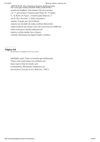 07/11/2020 Mude seu cérebro, mude sua vida
https://translate.googleusercontent.com/translate_f 219/461
ADICIONAR. Eles tocaram gravações de Mozart para
três vezes por semana durante ondas cerebrais bio-
sessões de feedback. Eles usaram 100 obras-primas,
vol. 3 , que incluía o Concerto para Piano no. 21 dentro
C, As Bodas de Fígaro , Concerto para flauta no. 2
em D, Don Giovanni , e outros concertos e
sonatas. O grupo que ouviu Mozart
reduziu sua atividade de ondas cerebrais theta (lento
ondas cerebrais que muitas vezes são excessivas em ADD) em
ritmo exato para a batida subjacente do
música e exibiu melhor foco e humor
controle, diminuição da impulsividade e melhora
Página 318
298 MUDE SEU CÉREBRO, MUDE SUA VIDA
habilidade social. Entre os assuntos que melhoraram,
70 por cento mantiveram essa melhoria seis
meses após o final do estudo, sem
o treinamento. (Resultados reimpressos no
International Journal of Arts Medicine , 1995.)
 
