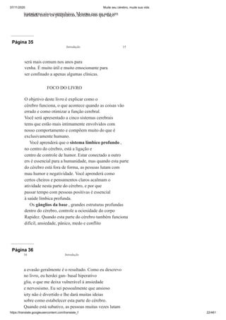 07/11/2020 Mude seu cérebro, mude sua vida
https://translate.googleusercontent.com/translate_f 22/461
transtorno sivo-compulsivo. Mesmo que eu seja um
raridade entre os psiquiatras, acredito no que faço
Página 35
será mais comum nos anos para
venha. É muito útil e muito emocionante para
ser confinado a apenas algumas clínicas.
FOCO DO LIVRO
O objetivo deste livro é explicar como o
cérebro funciona, o que acontece quando as coisas vão
errado e como otimizar a função cerebral.
Você será apresentado a cinco sistemas cerebrais
tems que estão mais intimamente envolvidos com
nosso comportamento e compõem muito do que é
exclusivamente humano.
Você aprenderá que o sistema límbico profundo ,
no centro do cérebro, está a ligação e
centro de controle de humor. Estar conectado a outro
ers é essencial para a humanidade, mas quando esta parte
do cérebro está fora de forma, as pessoas lutam com
mau humor e negatividade. Você aprenderá como
certos cheiros e pensamentos claros acalmam o
atividade nesta parte do cérebro, e por que
passar tempo com pessoas positivas é essencial
à saúde límbica profunda.
Os gânglios da base , grandes estruturas profundas
dentro do cérebro, controle a ociosidade do corpo
Rapidez. Quando esta parte do cérebro também funciona
difícil, ansiedade, pânico, medo e conflito
Introdução 15
Página 36
a evasão geralmente é o resultado. Como eu descrevo
no livro, eu herdei gan- basal hiperativo
glia, o que me deixa vulnerável à ansiedade
e nervosismo. Eu sei pessoalmente que ansioso
iety não é divertido e lhe dará muitas ideias
sobre como estabelecer esta parte do cérebro.
Quando está subativo, as pessoas muitas vezes lutam
16 Introdução
 