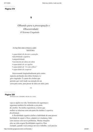 07/11/2020 Mude seu cérebro, mude sua vida
https://translate.googleusercontent.com/translate_f 220/461
Página 319
299
9
Olhando para a preocupação e
Obsessividade:
O Sistema Cingulado
FUNÇÕES DO CINGULADO
SISTEMA
capacidade de desviar a atenção
flexibilidade cognitiva
adaptabilidade
movimento de ideia em ideia
capacidade de ver opções
capacidade de “ir com o fluxo”
capacidade de cooperar
Atravessando longitudinalmente pelo centro
aspectos profundos dos lobos frontais é o
giro cingulado. É a parte do cérebro que
permite que você mude sua atenção de um
coisa para outra, para passar de ideia em ideia, para
•
•
•
•
•
•
•
Página 320
300 MUDE SEU CÉREBRO, MUDE SUA VIDA
veja as opções na vida. Sentimentos de segurança e
segurança também foi atribuída a esta parte
do cérebro. Na minha experiência, o termo que
melhor se relaciona com esta parte do cérebro é cognitiva
flexibilidade .
A flexibilidade cognitiva define a habilidade de uma pessoa
facilidade de seguir o fluxo, adaptar-se à mudança, lidar
com sucesso com novos problemas. Muitas situações
ções na vida exigem flexibilidade cognitiva. Para
exemplo, quando você começa um novo trabalho, você precisa
 