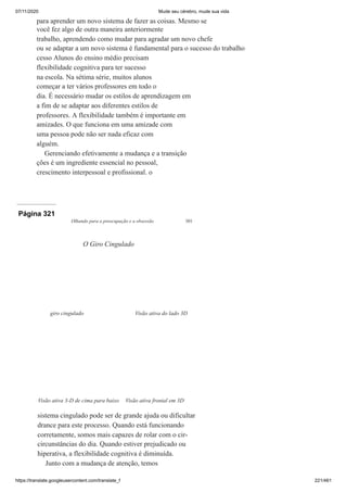 07/11/2020 Mude seu cérebro, mude sua vida
https://translate.googleusercontent.com/translate_f 221/461
para aprender um novo sistema de fazer as coisas. Mesmo se
você fez algo de outra maneira anteriormente
trabalho, aprendendo como mudar para agradar um novo chefe
ou se adaptar a um novo sistema é fundamental para o sucesso do trabalho
cesso Alunos do ensino médio precisam
flexibilidade cognitiva para ter sucesso
na escola. Na sétima série, muitos alunos
começar a ter vários professores em todo o
dia. É necessário mudar os estilos de aprendizagem em
a fim de se adaptar aos diferentes estilos de
professores. A flexibilidade também é importante em
amizades. O que funciona em uma amizade com
uma pessoa pode não ser nada eficaz com
alguém.
Gerenciando efetivamente a mudança e a transição
ções é um ingrediente essencial no pessoal,
crescimento interpessoal e profissional. o
Página 321
Olhando para a preocupação e a obsessão 301
sistema cingulado pode ser de grande ajuda ou dificultar
drance para este processo. Quando está funcionando
corretamente, somos mais capazes de rolar com o cir-
circunstâncias do dia. Quando estiver prejudicado ou
hiperativa, a flexibilidade cognitiva é diminuída.
Junto com a mudança de atenção, temos
O Giro Cingulado
giro cingulado Visão ativa do lado 3D
Visão ativa 3-D de cima para baixo Visão ativa frontal em 3D
 