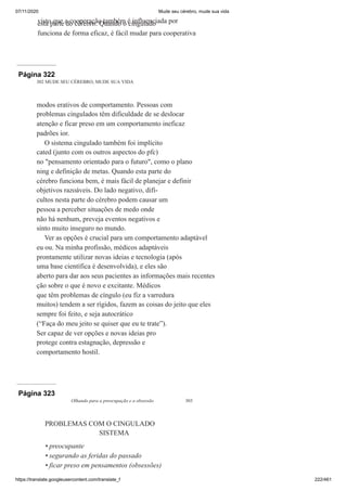 07/11/2020 Mude seu cérebro, mude sua vida
https://translate.googleusercontent.com/translate_f 222/461
visto que a cooperação também é influenciada por
esta parte do cérebro. Quando o cingulado
funciona de forma eficaz, é fácil mudar para cooperativa
Página 322
302 MUDE SEU CÉREBRO, MUDE SUA VIDA
modos erativos de comportamento. Pessoas com
problemas cingulados têm dificuldade de se deslocar
atenção e ficar preso em um comportamento ineficaz
padrões ior.
O sistema cingulado também foi implícito
cated (junto com os outros aspectos do pfc)
no "pensamento orientado para o futuro", como o plano
ning e definição de metas. Quando esta parte do
cérebro funciona bem, é mais fácil de planejar e definir
objetivos razoáveis. Do lado negativo, difi-
cultos nesta parte do cérebro podem causar um
pessoa a perceber situações de medo onde
não há nenhum, preveja eventos negativos e
sinto muito inseguro no mundo.
Ver as opções é crucial para um comportamento adaptável
eu ou. Na minha profissão, médicos adaptáveis
prontamente utilizar novas ideias e tecnologia (após
uma base científica é desenvolvida), e eles são
aberto para dar aos seus pacientes as informações mais recentes
ção sobre o que é novo e excitante. Médicos
que têm problemas de cíngulo (eu fiz a varredura
muitos) tendem a ser rígidos, fazem as coisas do jeito que eles
sempre foi feito, e seja autocrático
(“Faça do meu jeito se quiser que eu te trate”).
Ser capaz de ver opções e novas ideias pro
protege contra estagnação, depressão e
comportamento hostil.
Página 323
Olhando para a preocupação e a obsessão 303
PROBLEMAS COM O CINGULADO
SISTEMA
preocupante
segurando as feridas do passado
ficar preso em pensamentos (obsessões)
•
•
•
 