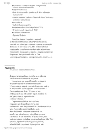 07/11/2020 Mude seu cérebro, mude sua vida
https://translate.googleusercontent.com/translate_f 223/461
ficar preso a comportamentos (compulsões)
comportamento de oposição
argumentatividade
falta de cooperação; tendência de dizer não auto-
maticamente
comportamentos viciantes (abuso de álcool ou drogas,
distúrbios alimentares)
dor crônica
inflexibilidade cognitiva
transtorno obsessivo-compulsivo (TOC)
Transtornos do espectro do TOC
distúrbios alimentares
Estrada Violenta
Quando o sistema cingulado é anormal,
as pessoas têm tendência a ficar presas nas coisas,
trancado nas coisas, para repensar o mesmo pensamento
de novo e de novo e de novo. Eles podem se tornar
preocupados e continuamente obcecados pelo mesmo
pensamento. Eles podem se agarrar a mágoas ou rancores
do passado, incapaz de deixá-los ir. Eles
também pode ficar preso a comportamentos negativos ou
•
•
•
•
•
•
•
•
•
•
•
Página 324
304 MUDE SEU CÉREBRO, MUDE SUA VIDA
desenvolver compulsões, como lavar as mãos ou
verificar excessivamente os bloqueios.
Um paciente que teve dificuldades nesta parte
do cérebro descreveu este fenômeno como
“Como estar na roda de exercício de um rato, onde o
os pensamentos ficam repetidos continuamente. ”
Outro paciente me disse: “É como ter um
botão de reset que está sempre ligado. Embora eu
não quero mais ter o pensamento,
continua voltando. ”
Os problemas clínicos associados ao
cingulado será discutido em breve. tem
também uma série do que chamo de "padrão subclínico
terns ”associados a anormalidades neste
parte do cérebro. Problemas subclínicos são
aqueles que não atingem a intensidade ou causa
a disfunção de um transtorno de pleno direito, mas
pode, no entanto, prejudicar nossa qualidade de vida. Wor-
tentando, agarrando-se às mágoas do passado,
inflexibilidade cognitiva e rigidez podem não
 