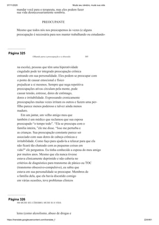 07/11/2020 Mude seu cérebro, mude sua vida
https://translate.googleusercontent.com/translate_f 224/461
mandar você para o terapeuta, mas eles podem fazer
sua vida desnecessariamente sombria.
PREOCUPANTE
Mesmo que todos nós nos preocupemos às vezes (e alguns
preocupação é necessária para nos manter trabalhando ou estudando-
Página 325
Olhando para a preocupação e a obsessão 305
na escola), pessoas que têm uma hiperatividade
cingulado pode ter integrado preocupação crônica
entrando em sua personalidade. Eles podem se preocupar com
o ponto de causar emocional e físico
prejudicar a si mesmos. Sempre que nega repetitiva
preocupações ativas circulam pela mente, pode
causar tensão, estresse, dores de estômago,
dores e irritabilidade. Expressando cronicamente
preocupações muitas vezes irritam os outros e fazem uma per-
filho parece menos poderoso e talvez ainda menos
maduro.
Em um jantar, um velho amigo meu que
também é um médico que reclamou que sua esposa
preocupado “o tempo todo”. “Ela se preocupa com o
família inteira, ”ele me disse. “Isso me perturba e
as crianças. Sua preocupação constante parece ser
associado com suas dores de cabeça crônicas e
irritabilidade. Como faço para ajudá-la a relaxar para que ela
não ficará tão chateado com as pequenas coisas em
vida?" ele perguntou. Eu tinha conhecido a esposa do meu amigo
por muitos anos. Mesmo que ela nunca tivesse
estava clinicamente deprimido e não caberia no
critérios de diagnóstico para transtorno de pânico ou TOC
(transtorno obsessivo-compulsivo), eu sabia que
estava em sua personalidade se preocupar. Membros de
a família dela, que ela havia discutido comigo
em várias ocasiões, teve problemas clínicos
Página 326
306 MUDE SEU CÉREBRO, MUDE SUA VIDA
lems (como alcoolismo, abuso de drogas e
 
