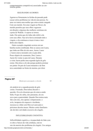 07/11/2020 Mude seu cérebro, mude sua vida
https://translate.googleusercontent.com/translate_f 225/461
comportamentos compulsivos) associados ao cin-
sistema gulate.
SEGURANDO AS DORES
Agarrar-se firmemente às feridas do passado pode
causar sérios problemas na vida de uma pessoa. Eu
uma vez tratou uma mulher que estava muito zangada
Com seu marido. Em uma viagem ao Havaí, ela
marido permitiu que seus olhos vagassem
em direção a algumas das mulheres seminuas em
a praia de Waikiki. A esposa se tornou
irado. Ela sentiu que ele tinha sido infiel a ela
com seus olhos. Sua raiva havia arruinado todo o
viagem, e ela continuou a trazer à tona o inci-
dente anos depois.
Outro exemplo cingulado ocorreu em um
família recém-combinada. Don se casou com Laura,
que tinha um filho de três anos, Aaron. Laura
e Aaron estava morando com os pais dela.
Pouco depois do casamento, Don, Laura e
Aaron foi visitar os pais de Laura. Durante
a visita Aaron pediu uma segunda tigela de gelo
creme. Don disse a ele não porque poderia arruinar
seu jantar. Os pais de Laura minaram o de Don
nova autoridade na frente do menino, por dizer
Página 327
Olhando para a preocupação e a obsessão 307
ele poderia ter a segunda porção de gelo
creme. Frustrado, Don tentou discutir o
questão. Os avós disseram que ele estava sendo
boba. O que ele sabia, eles pensaram, ele era
novo para a paternidade. Quando Don tentou mais
fale com eles, eles apenas o dispensaram. o
avós, incapazes de esquecer o incidente,
recusou-se a falar com Don ou Laura para o
próximos dezoito meses. Muitos cortes familiares
são devido à atividade excessiva do cíngulo.
INFLEXIBILIDADE COGNITIVA
Inflexibilidade cognitiva, a incapacidade de lidar com
os altos e baixos da vida cotidiana, está no
raiz da maioria dos problemas do cíngulo. Uns amigos
 