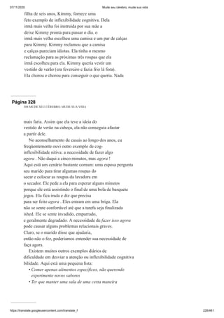 07/11/2020 Mude seu cérebro, mude sua vida
https://translate.googleusercontent.com/translate_f 226/461
filha de seis anos, Kimmy, fornece uma
feto exemplo de inflexibilidade cognitiva. Dela
irmã mais velha foi instruída por sua mãe a
deixe Kimmy pronta para passar o dia. o
irmã mais velha escolheu uma camisa e um par de calças
para Kimmy. Kimmy reclamou que a camisa
e calças pareciam idiotas. Ela tinha o mesmo
reclamação para as próximas três roupas que ela
irmã escolheu para ela. Kimmy queria vestir um
vestido de verão (era fevereiro e fazia frio lá fora).
Ela chorou e chorou para conseguir o que queria. Nada
Página 328
308 MUDE SEU CÉREBRO, MUDE SUA VIDA
mais faria. Assim que ela teve a ideia do
vestido de verão na cabeça, ela não conseguia afastar
a partir dele.
No aconselhamento de casais ao longo dos anos, eu
freqüentemente ouvi outro exemplo de cog-
inflexibilidade nitiva: a necessidade de fazer algo
agora . Não daqui a cinco minutos, mas agora !
Aqui está um cenário bastante comum: uma esposa pergunta
seu marido para tirar algumas roupas do
secar e colocar as roupas da lavadora em
o secador. Ele pede a ela para esperar alguns minutos
porque ele está assistindo o final de uma bola de basquete
jogos. Ela fica irada e diz que precisa
para ser feito agora . Eles entram em uma briga. Ela
não se sente confortável até que a tarefa seja finalizada
ished. Ele se sente invadido, empurrado,
e geralmente degradado. A necessidade de fazer isso agora
pode causar alguns problemas relacionais graves.
Claro, se o marido disse que ajudaria,
então não o fez, poderíamos entender sua necessidade de
faça agora.
Existem muitos outros exemplos diários de
dificuldade em desviar a atenção ou inflexibilidade cognitiva
bilidade. Aqui está uma pequena lista:
Comer apenas alimentos específicos, não querendo
experimente novos sabores
Ter que manter uma sala de uma certa maneira
•
•
 
