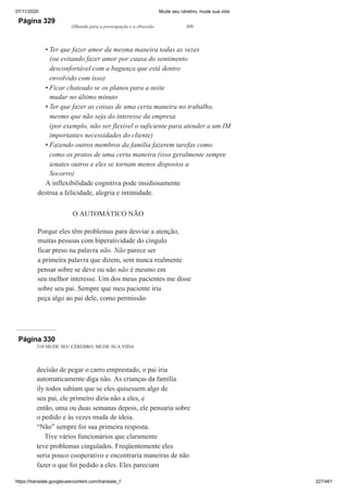 07/11/2020 Mude seu cérebro, mude sua vida
https://translate.googleusercontent.com/translate_f 227/461
Página 329
Olhando para a preocupação e a obsessão 309
Ter que fazer amor da mesma maneira todas as vezes
(ou evitando fazer amor por causa do sentimento
desconfortável com a bagunça que está dentro
envolvido com isso)
Ficar chateado se os planos para a noite
mudar no último minuto
Ter que fazer as coisas de uma certa maneira no trabalho,
mesmo que não seja do interesse da empresa
(por exemplo, não ser flexível o suficiente para atender a um IM
importantes necessidades do cliente)
Fazendo outros membros da família fazerem tarefas como
como os pratos de uma certa maneira (isso geralmente sempre
ienates outros e eles se tornam menos dispostos a
Socorro)
A inflexibilidade cognitiva pode insidiosamente
destrua a felicidade, alegria e intimidade.
O AUTOMÁTICO NÃO
Porque eles têm problemas para desviar a atenção,
muitas pessoas com hiperatividade do cíngulo
ficar preso na palavra não. Não parece ser
a primeira palavra que dizem, sem nunca realmente
pensar sobre se deve ou não não é mesmo em
seu melhor interesse. Um dos meus pacientes me disse
sobre seu pai. Sempre que meu paciente iria
peça algo ao pai dele, como permissão
•
•
•
•
Página 330
310 MUDE SEU CÉREBRO, MUDE SUA VIDA
decisão de pegar o carro emprestado, o pai iria
automaticamente diga não. As crianças da família
ily todos sabiam que se eles quisessem algo de
seu pai, ele primeiro diria não a eles, e
então, uma ou duas semanas depois, ele pensaria sobre
o pedido e às vezes muda de ideia.
“Não” sempre foi sua primeira resposta.
Tive vários funcionários que claramente
teve problemas cingulados. Freqüentemente eles
seria pouco cooperativo e encontraria maneiras de não
fazer o que foi pedido a eles. Eles pareciam
 