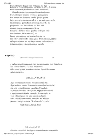 07/11/2020 Mude seu cérebro, mude sua vida
https://translate.googleusercontent.com/translate_f 228/461
frequentemente discute com pedidos e me diga
por que as coisas não podiam ser feitas, ao invés de contra
tente resolver os problemas de forma estruturada.
Quando os parceiros têm problemas de cíngulo,
freqüentemente obtêm o oposto do que desejam.
Um homem me disse que sempre que ele queria
fazer amor com sua esposa, ele teve que agir como se ele
realmente não queria fazer amor. Ele disse: “Se eu
perguntaria a ela diretamente, ela diria não
noventa e nove em cem vezes. Se eu
trancaria a porta do nosso quarto à noite [um sinal
que ele queria ser íntimo dela], ela
ficaria automaticamente tenso e diria que ela
não estava interessado. Se eu agisse desinteressado, apenas
esfregou as costas por um longo tempo, então talvez eu
teria uma chance. A quantidade de trabalho
Página 331
Olhando para a preocupação e a obsessão 311
e o planejamento necessário para que acontecesse com frequência
não valia o esforço. ” O “não automático”
coloca uma grande pressão em muitos tipos diferentes de
relacionamentos.
ESTRADA VIOLENTA
Algo acontece com muitas pessoas quando elas
fique atrás do volante de um carro; um animal territorial
mal vem rosnando para a superfície. Cingulado
as pessoas tendem a ser as piores. O problema de novo
é o problema de desviar a atenção. Por exemplo, se
você está dirigindo em uma rodovia e alguém
corta você acidentalmente, a maioria das pessoas
pensam consigo mesmos: "Seu bastardo", e então
Road-Rage-Affected Brain
Visão ativa do lado 3D
Observe a atividade do cíngulo acentuadamente aumentada
 
