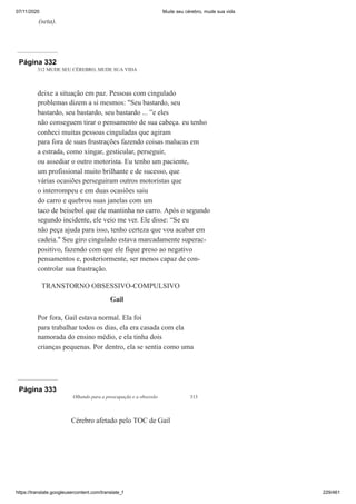 07/11/2020 Mude seu cérebro, mude sua vida
https://translate.googleusercontent.com/translate_f 229/461
(seta).
Página 332
312 MUDE SEU CÉREBRO, MUDE SUA VIDA
deixe a situação em paz. Pessoas com cingulado
problemas dizem a si mesmos: "Seu bastardo, seu
bastardo, seu bastardo, seu bastardo ... ”e eles
não conseguem tirar o pensamento de sua cabeça. eu tenho
conheci muitas pessoas cinguladas que agiram
para fora de suas frustrações fazendo coisas malucas em
a estrada, como xingar, gesticular, perseguir,
ou assediar o outro motorista. Eu tenho um paciente,
um profissional muito brilhante e de sucesso, que
várias ocasiões perseguiram outros motoristas que
o interrompeu e em duas ocasiões saiu
do carro e quebrou suas janelas com um
taco de beisebol que ele mantinha no carro. Após o segundo
segundo incidente, ele veio me ver. Ele disse: “Se eu
não peça ajuda para isso, tenho certeza que vou acabar em
cadeia." Seu giro cingulado estava marcadamente superac-
positivo, fazendo com que ele fique preso ao negativo
pensamentos e, posteriormente, ser menos capaz de con-
controlar sua frustração.
TRANSTORNO OBSESSIVO-COMPULSIVO
Gail
Por fora, Gail estava normal. Ela foi
para trabalhar todos os dias, ela era casada com ela
namorada do ensino médio, e ela tinha dois
crianças pequenas. Por dentro, ela se sentia como uma
Página 333
Olhando para a preocupação e a obsessão 313
Cérebro afetado pelo TOC de Gail
 