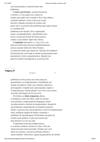 07/11/2020 Mude seu cérebro, mude sua vida
https://translate.googleusercontent.com/translate_f 23/461
com concentração e controle motor fino
problemas.
O córtex pré-frontal , na ponta frontal do
o cérebro, é o seu supervisor, a parte do
cérebro que ajuda você a manter o foco, fazer planos,
controlar impulsos e fazer o bem (ou o mal)
decisões. Quando esta parte do cérebro está
pouco ativo, as pessoas têm problemas para supervisionar
se e também têm
problemas com atenção, foco, organização
zação e acompanhamento. Aprendendo como
ativar o córtex pré-frontal de forma positiva
conduz a uma melhor supervisão interna.
O cingulado (pronuncia -se sing-u-lat ), um
parte do cérebro que funciona longitudinalmente
através da parte média dos lobos frontais,
é a parte do cérebro que chamo de "alavanca de mudança".
Ele permite que você mude a atenção do pensamento para
pensamento e entre comportamentos. Quando isso
parte do cérebro está hiperativa, as pessoas têm
Página 37
problemas em ficar preso em certos loops de
pensamentos ou comportamentos. Entendendo seu
função irá ajudá-lo a lidar com situações repetitivas
preocupações. Lidando com a preocupação, rigidez e
Comportamento “focado demais” em você ou nos outros
será mais fácil depois de ler este livro.
Por último, os lobos temporais, abaixo
as têmporas e atrás dos olhos, estão envolvidos
com memória, compreensão da linguagem, facial
reconhecimento e controle de temperamento. Quando lá
são problemas, especialmente no temporal esquerdo
lóbulo, as pessoas são mais propensas a crises de temperamento
altos, mudanças rápidas de humor e memória e
problemas de aprendizagem. Otimizando esta parte do
cérebro pode ajudá-lo a sentir paz interior por
pela primeira vez em sua vida.
É importante notar que nenhum desses
os sistemas cerebrais existem no vácuo. Eles são
intrinsecamente interconectados. Sempre que você
afetar um sistema, você provavelmente afetará o
outros também. Além disso, alguns pesquisadores do cérebro
Introdução 17
 