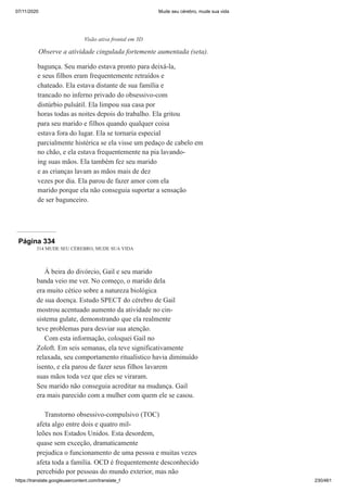07/11/2020 Mude seu cérebro, mude sua vida
https://translate.googleusercontent.com/translate_f 230/461
bagunça. Seu marido estava pronto para deixá-la,
e seus filhos eram frequentemente retraídos e
chateado. Ela estava distante de sua família e
trancado no inferno privado do obsessivo-com
distúrbio pulsátil. Ela limpou sua casa por
horas todas as noites depois do trabalho. Ela gritou
para seu marido e filhos quando qualquer coisa
estava fora do lugar. Ela se tornaria especial
parcialmente histérica se ela visse um pedaço de cabelo em
no chão, e ela estava frequentemente na pia lavando-
ing suas mãos. Ela também fez seu marido
e as crianças lavam as mãos mais de dez
vezes por dia. Ela parou de fazer amor com ela
marido porque ela não conseguia suportar a sensação
de ser bagunceiro.
Visão ativa frontal em 3D
Observe a atividade cingulada fortemente aumentada (seta).
Página 334
314 MUDE SEU CÉREBRO, MUDE SUA VIDA
À beira do divórcio, Gail e seu marido
banda veio me ver. No começo, o marido dela
era muito cético sobre a natureza biológica
de sua doença. Estudo SPECT do cérebro de Gail
mostrou acentuado aumento da atividade no cin-
sistema gulate, demonstrando que ela realmente
teve problemas para desviar sua atenção.
Com esta informação, coloquei Gail no
Zoloft. Em seis semanas, ela teve significativamente
relaxada, seu comportamento ritualístico havia diminuído
isento, e ela parou de fazer seus filhos lavarem
suas mãos toda vez que eles se viraram.
Seu marido não conseguia acreditar na mudança. Gail
era mais parecido com a mulher com quem ele se casou.
Transtorno obsessivo-compulsivo (TOC)
afeta algo entre dois e quatro mil-
leões nos Estados Unidos. Esta desordem,
quase sem exceção, dramaticamente
prejudica o funcionamento de uma pessoa e muitas vezes
afeta toda a família. OCD é frequentemente desconhecido
percebido por pessoas do mundo exterior, mas não
 