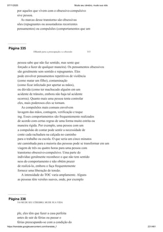 07/11/2020 Mude seu cérebro, mude sua vida
https://translate.googleusercontent.com/translate_f 231/461
por aqueles que vivem com o obsessivo-compulsivo
sive pessoa.
As marcas desse transtorno são obsessivas
sões (repugnantes ou assustadoras recorrentes
pensamentos) ou compulsões (comportamentos que um
Página 335
Olhando para a preocupação e a obsessão 315
pessoa sabe que não faz sentido, mas sente que
forçado a fazer de qualquer maneira). Os pensamentos obsessivos
são geralmente sem sentido e repugnantes. Eles
pode envolver pensamentos repetitivos de violência
(como matar um filho), contaminação
(como ficar infectado por apertar as mãos),
ou dúvida (como ter machucado alguém em um
acidente de trânsito, embora não haja tal acidente
ocorreu). Quanto mais uma pessoa tenta controlar
eles, mais poderosos eles se tornam.
As compulsões mais comuns envolvem
lavagem das mãos, contagem, verificação e toque
ing. Esses comportamentos são frequentemente realizados
de acordo com certas regras de uma forma muito estrita ou
maneira rígida. Por exemplo, uma pessoa com um
a compulsão de contar pode sentir a necessidade de
conte cada rachadura na calçada no caminho
para o trabalho ou escola. O que seria um cinco minutos
ute caminhada para a maioria das pessoas pode se transformar em um
viagem de três ou quatro horas para uma pessoa com
transtorno obsessivo-compulsivo. Uma parte do
indivíduo geralmente reconhece o que não tem sentido
ness do comportamento e não obtém prazer
de realizá-lo, embora o faça frequentemente
fornece uma liberação de tensão.
A intensidade do TOC varia amplamente. Alguns
as pessoas têm versões suaves, onde, por exemplo
Página 336
316 MUDE SEU CÉREBRO, MUDE SUA VIDA
ple, eles têm que fazer a casa perfeita
antes de sair de férias ou passar o
férias preocupando-se com a condição do
 