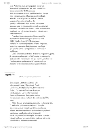 07/11/2020 Mude seu cérebro, mude sua vida
https://translate.googleusercontent.com/translate_f 232/461
casa. As formas mais graves podem causar um
pessoa ficar presa em casa por anos. eu uma vez
tratou uma mulher de 83 anos que
tinha pensamentos sexuais obsessivos que a faziam
sinto sujo por dentro. Chegou ao ponto onde ela
trancaria todas as portas, fecharia as cortinas,
apague as luzes, tire o telefone do
gancho e sente-se no meio de uma sala escura,
tentando parar os pensamentos sexuais abomináveis
como eles vieram em sua mente. A vida dela se tornou
paralisada por este comportamento, e ela precisava
ser hospitalizado.
Pesquisas interessantes nos últimos anos têm
mostrado um padrão biológico associado com
OCD. Estudos Brain SPECT mostraram
aumento do fluxo sanguíneo no sistema cingulado,
junto com o aumento da atividade no gan- basal
glia (muitas vezes o componente de ansiedade do
problema).
Como a maioria das formas de doença psiquiátrica, parte
de tratamento eficaz para o TOC muitas vezes envolve
medicamento. No momento em que escrevo, existem oito
“Medicamentos antiobsessivos” e muito mais no
maneira. Os medicamentos atuais que mostraram
Página 337
Olhando para a preocupação e a obsessão 317
eficácia com OCD são Anafranil (clo-
mipramina), Prozac (fluoxetina), Zoloft
(sertralina), Paxil (paroxetina), Effexor (venla-
faxine), Serzone (nefazodona), Remeron
(mirtazapina) e Luvox (fluvoxamina).
Esses medicamentos forneceram muitos
pacientes com alívio profundo dos sintomas de TOC
toms.
Além disso, a terapia comportamental costuma ser útil.
O paciente é gradualmente exposto à situação
ações mais prováveis de trazer à tona os rituais e
hábitos. O terapeuta ensina o pensamento do paciente
técnicas de parada e incentiva fortemente
ele ou ela para enfrentar seu pior medo (por exemplo
ple, persuadindo um paciente com medo de sujeira ou
contaminação para brincar na lama).
Ú
 