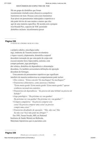 07/11/2020 Mude seu cérebro, mude sua vida
https://translate.googleusercontent.com/translate_f 233/461
DISTÚRBIOS DO ESPECTRO DE TOC
Há um grupo de distúrbios que foram
recentemente rotulado como obsessivo-compulsivo
transtornos de trum. Pessoas com esses transtornos
ficar preso em pensamentos indesejados e repetitivos e
não pode tirá-los de suas mentes a menos que eles
agir de uma maneira específica. De acordo com a psiquia-
trist Ronald Pies, espectro de TOC postulado
distúrbios incluem: tricotilomania (puxar
Página 338
318 MUDE SEU CÉREBRO, MUDE SUA VIDA
o próprio cabelo), onicofagia (unha
ing), síndrome de Tourette (motor involuntário
e tiques vocais), cleptomania, dismórfica corporal
desordem (sensação de que uma parte do corpo está
excessivamente feio), hipocondria, autismo, com
compra pulsante, jogo patológico,
dor crônica, distúrbios de dependência e alimentação
desordens. Eu também acrescentaria definições de oposição
desordem de formigas.
Uma amostra de pensamentos repetitivos que significam
interferir de maneira tendenciosa no comportamento pode incluir:
Dor crônica: “Estou com dor! Eu machuquei! Eu machuquei!"
Transtornos alimentares, como anorexia e bulimia:
"Estou muito gordo! Estou muito gordo! Estou muito gordo!" apesar
evidência racional em contrário .
Transtornos de dependência: “Eu preciso de uma bebida! eu preciso de
bebida!"
Jogo patológico: “Da próxima vez vou ganhar!
Da próxima vez vou ganhar! Da próxima vez, vou ganhar! ”
Compra compulsiva: “Eu preciso comprar este
coisa! Eu preciso comprar uma coisa! eu preciso
compre uma coisa! ”
Transtorno desafiador de oposição: “Não, não vou! Não
Eu não vou! Você não pode me obrigar! "
Em 1991, Susan Swedo, MD, no National
Institutos de Saúde Mental em Bethesda,
Maryland, hipotetizou que os pacientes com
•
•
•
•
•
•
Página 339
Olhando para a preocupação e a obsessão 319
 