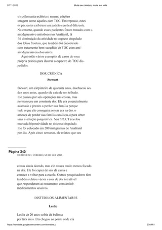 07/11/2020 Mude seu cérebro, mude sua vida
https://translate.googleusercontent.com/translate_f 234/461
tricotilomania exibiria o mesmo cérebro
imagem como aqueles com TOC. Em repouso, estes
os pacientes exibiram um padrão cerebral diferente.
No entanto, quando esses pacientes foram tratados com o
antidepressivo antiobsessivo Anafranil, lá
foi diminuição da atividade no aspecto cingulado
dos lobos frontais, que também foi encontrado
com tratamento bem-sucedido de TOC com anti-
antidepressivos obsessivos.
Aqui estão vários exemplos de casos do meu
própria prática para ilustrar o espectro do TOC dis-
pedidos.
DOR CRÔNICA
Stewart
Stewart, um carpinteiro de quarenta anos, machucou seu
dez anos antes, quando ele caiu de um telhado.
Ele passou por seis operações nas costas, mas
permaneceu em constante dor. Ele era essencialmente
acamado e prestes a perder sua família porque
tudo o que ele conseguia pensar era na dor. o
ameaça de perder sua família catalisou-o para obter
uma avaliação psiquiátrica. Seu SPECT revelou
marcada hiperatividade no sistema cingulado.
Ele foi colocado em 200 miligramas de Anafranil
por dia. Após cinco semanas, ele relatou que seu
Página 340
320 MUDE SEU CÉREBRO, MUDE SUA VIDA
costas ainda doendo, mas ele estava muito menos focado
na dor. Ele foi capaz de sair da cama e
comece a voltar para a escola. Outros pesquisadores têm
também relatou vários casos de dor intratável
que responderam ao tratamento com antiob-
medicamentos sessivos.
DISTÚRBIOS ALIMENTARES
Leslie
Leslie de 20 anos sofria de bulimia
por três anos. Ela chegou ao ponto onde ela
 