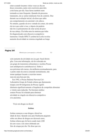 07/11/2020 Mude seu cérebro, mude sua vida
https://translate.googleusercontent.com/translate_f 235/461
estava usando laxantes várias vezes ao dia em
doses crescentes, junto com exercícios para dois
a três horas por dia. Suas farras também eram
tornando-se mais frequente. Quando ela procurou
tratamento, ela se sentiu totalmente fora de controle. Dur-
durante sua avaliação inicial, ela disse que sabia
seu comportamento era anormal e ela odiava.
No entanto, quando ela teve vontade de comer, ela sentiu
ela teve que ceder a isso, e depois ela poderia
não tire os pensamentos de estar acima do peso
de sua cabeça. Ela tinha uma tia materna que tinha
foi diagnosticado com obsessivo-compulsivo
transtorno. Estudo SPECT cerebral de Leslie revelou
aumento da atividade no sistema cingulado ao longo
Página 341
Olhando para a preocupação e a obsessão 321
com aumento da atividade em seu gan- basal direito
glia. Com esta informação, ela foi colocada em
um grupo de transtornos alimentares e recebeu Prozac
(um antidepressivo antiobsessivo). Sobre o
nos próximos três meses, ela melhorou acentuadamente, para
o ponto onde ela estava comendo normalmente, não
tomar qualquer laxante e exercitar menos
mais de uma hora por dia.
Em 1992, o Prozac Bulimia Nervosa Col-
Laboratório Grupo de Estudo relatou que diariamente
terapia com 60 miligramas de Prozac signifi-
diminuiu significativamente a frequência de compulsão alimentar
e vômito auto-induzido. Na literatura médica
erature Prozac foi relatado para diminuir
atividade no cíngulo em obsessivo-compulsivo
sive pacientes.
Vício em drogas ou álcool
Joshua
Joshua começou a usar drogas e álcool no
idade de doze. Quando seus pais finalmente pegaram
sobre seu abuso de drogas aos dezesseis anos,
Joshua relatou que ele havia usado mais LSD
de cem vezes e ele estava bebendo um
litro de uísque por dia. Ele disse que era
 