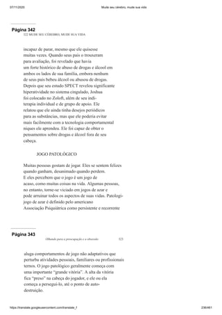07/11/2020 Mude seu cérebro, mude sua vida
https://translate.googleusercontent.com/translate_f 236/461
Página 342
322 MUDE SEU CÉREBRO, MUDE SUA VIDA
incapaz de parar, mesmo que ele quisesse
muitas vezes. Quando seus pais o trouxeram
para avaliação, foi revelado que havia
um forte histórico de abuso de drogas e álcool em
ambos os lados de sua família, embora nenhum
de seus pais bebeu álcool ou abusou de drogas.
Depois que seu estudo SPECT revelou significante
hiperatividade no sistema cingulado, Joshua
foi colocado no Zoloft, além de seu indi-
terapia individual e de grupo de apoio. Ele
relatou que ele ainda tinha desejos periódicos
para as substâncias, mas que ele poderia evitar
mais facilmente com a tecnologia comportamental
niques ele aprendeu. Ele foi capaz de obter o
pensamentos sobre drogas e álcool fora de seu
cabeça.
JOGO PATOLÓGICO
Muitas pessoas gostam de jogar. Eles se sentem felizes
quando ganham, desanimado quando perdem.
E eles percebem que o jogo é um jogo de
acaso, como muitas coisas na vida. Algumas pessoas,
no entanto, torne-se viciado em jogos de azar e
pode arruinar todos os aspectos de suas vidas. Patologi-
jogo de azar é definido pelo americano
Associação Psiquiátrica como persistente e recorrente
Página 343
Olhando para a preocupação e a obsessão 323
aluga comportamentos de jogo não adaptativos que
perturba atividades pessoais, familiares ou profissionais
ternos. O jogo patológico geralmente começa com
uma importante “grande vitória”. A alta da vitória
fica “preso” na cabeça do jogador, e ele ou ela
começa a persegui-lo, até o ponto de auto-
destruição.
 
