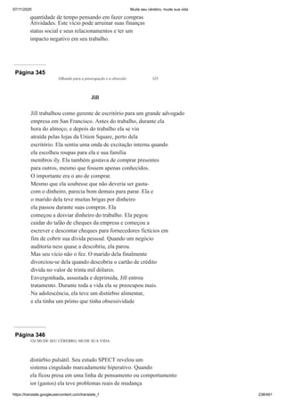07/11/2020 Mude seu cérebro, mude sua vida
https://translate.googleusercontent.com/translate_f 238/461
quantidade de tempo pensando em fazer compras
Atividades. Este vício pode arruinar suas finanças
status social e seus relacionamentos e ter um
impacto negativo em seu trabalho.
Página 345
Olhando para a preocupação e a obsessão 325
Jill
Jill trabalhou como gerente de escritório para um grande advogado
empresa em San Francisco. Antes do trabalho, durante ela
hora do almoço, e depois do trabalho ela se viu
atraída pelas lojas da Union Square, perto dela
escritório. Ela sentiu uma onda de excitação interna quando
ela escolheu roupas para ela e sua família
membros ily. Ela também gostava de comprar presentes
para outros, mesmo que fossem apenas conhecidos.
O importante era o ato de comprar.
Mesmo que ela soubesse que não deveria ser gasta-
com o dinheiro, parecia bom demais para parar. Ela e
o marido dela teve muitas brigas por dinheiro
ela passou durante suas compras. Ela
começou a desviar dinheiro do trabalho. Ela pegou
cuidar do talão de cheques da empresa e começou a
escrever e descontar cheques para fornecedores fictícios em
fim de cobrir sua dívida pessoal. Quando um negócio
auditoria ness quase a descobriu, ela parou.
Mas seu vício não o fez. O marido dela finalmente
divorciou-se dela quando descobriu o cartão de crédito
dívida no valor de trinta mil dólares.
Envergonhada, assustada e deprimida, Jill entrou
tratamento. Durante toda a vida ela se preocupou mais.
Na adolescência, ela teve um distúrbio alimentar,
e ela tinha um primo que tinha obsessividade
Página 346
326 MUDE SEU CÉREBRO, MUDE SUA VIDA
distúrbio pulsátil. Seu estudo SPECT revelou um
sistema cingulado marcadamente hiperativo. Quando
ela ficou presa em uma linha de pensamento ou comportamento
ior (gastos) ela teve problemas reais de mudança
 
