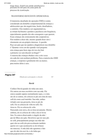 07/11/2020 Mude seu cérebro, mude sua vida
https://translate.googleusercontent.com/translate_f 239/461
longe disso. Zoloft (um antide antiobsessivo
pressant) foi útil para ela como parte do
processo de cicatrização.
TRANSTORNO DEFICIENTE OPOSICIONAL
O transtorno desafiador de oposição (TDO) é contra
considerado um distúrbio comportamental de crianças e
adolescentes que são negativistas, hostis, desafiadores,
e contrário. Eles tendem a ser argumentativos,
se irritam facilmente e perdem a paciência com frequência,
especialmente quando eles não conseguem o que querem.
Essas crianças são cronicamente não cooperativas.
Eles tendem a dizer não, mesmo quando dizer sim é
claramente em seu próprio interesse. A questão
Peço aos pais que me ajudem a diagnosticar esse distúrbio
é “Quantas vezes em dez quando você pergunta
esta criança para fazer algo ele (ou ela) fará
a primeira vez sem discutir ou brigar? ”
A maioria das crianças obedece sete a oito vezes
em cada dez sem nenhum problema. Para a maioria dos ODD
crianças, a resposta é geralmente três ou menos;
para muitos deles é zero.
Página 347
Olhando para a preocupação e a obsessão 327
David
Conheci David quando ele tinha sete anos.
Ele entrou em meu escritório com sua mãe. Ele
estava usando sapatos normalmente sujos, e o min-
ute ele se sentou, ele colocou os pés em cima do meu
sofá de couro azul marinho. Sua mãe, embar-
irritado com sua grosseria, tirou os pés do
sofá. Ele os colocou de volta no sofá. Ela
tirou-os. Ele os colocou de volta.
Parecendo com raiva, ela os tirou novamente. Direito
embora, ele os colocou de volta e ela os levou
fora. Eu estava observando o cíngulo da mãe /
par de filhos em ação. David teve que ter seus pés
no sofá, principalmente porque sua mãe não
quer eles no sofá (ele provavelmente também
queria ver o que aconteceria se ele irritasse
me marcou). A mãe dele não aguentou o fato
que ele não iria ouvi-la, e ela tinha que
 