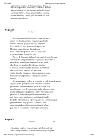 07/11/2020 Mude seu cérebro, mude sua vida
https://translate.googleusercontent.com/translate_f 24/461
separaria os sistemas de forma diferente do que eu
colocá-los para fora neste livro, colocando o cingu-
sistema tardio e lobos temporais profundos dentro
o sistema límbico. Estou apresentando o sistema
usamos na minha clínica, que funcionou tão bem
para nossos pacientes.
Página 38
Apresentando e definindo esses cinco termos—
córtex pré-frontal, sistema cingulado, profundo
sistema límbico, gânglios basais e temporal
lobes - é tão técnico quanto o livro pode ser.
Dominar esses sistemas lhe dará uma
nova visão sobre por que você faz o que faz e
o que você pode fazer sobre isso.
Depois de descrever cada sistema cerebral, vou oferecer
direcionados comportamentais, cognitivos, medicinais e
prescrições nutricionais para otimizar sua função
ção. Essas prescrições são práticas, simples,
e eficaz. Eles são baseados na minha experiência
cia com mais de sessenta mil pacientes
visitas à minha clínica nos últimos dez anos, como
bem como as experiências e pesquisas de meu
colegas.
Algumas pessoas podem se perguntar se os leitores deveriam
sejam aqueles que identificam e mudam o cérebro
problemas. Minha resposta é um enfático sim! Eu
acredito que é benéfico para quase todos saberem como
muito sobre como seu próprio cérebro funciona como
possível. A maioria dos problemas discutidos em
este livro, como mau humor, ansiedade, irritação
bilidade, inflexibilidade e preocupação são enfrentadas por
grande número da população. A maioria não
requerem ajuda profissional, mas bastante eficaz,
prescrições baseadas no cérebro para otimizar o
18 Introdução
Página 39
eficácia do cérebro. Uma vez que o cérebro controla
nosso comportamento, otimizar sua função pode ajudar
Introdução 19
 