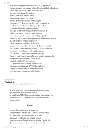 07/11/2020 Mude seu cérebro, mude sua vida
https://translate.googleusercontent.com/translate_f 241/461
pais que tinham pensamentos obsessivos, compulsivos
comportamentos intensos ou estilos de personalidade inflexíveis
tendia a ter filhos com ODD. Nós estudamos
ied onze casos que exibiram isso
padrão pai-filho e cérebro obtido
Estudos SPECT sobre os pais e os
criança. Em nove dos onze, ambos os par-
estudo de SPECT do cérebro da criança e da criança
revelou aumento da atividade cingulada. Ambos a
explicação biológica para este achado e
etiologia comportamental pode ser considerada. 1
pode postular que a descoberta de aumento
atividade cingulada (componente biológico) pode
fazer com que os pais tenham problemas para mudar a atenção
ção e ficar preso em pensamentos ou
comportamentos e torná-los inflexíveis,
enquanto a incapacidade da criança de desviar a atenção
faz com que seu comportamento pareça de oposição. isto
também é possível que o estilo rígido dos pais
faz com que a criança reaja em uma oposição
forma (a parte comportamental) como uma forma de ganhar
independência e autonomia, o que induz
o achado de SPECT subsequente.
Como mencionado acima, foi observado
que as anormalidades do SPECT do cérebro no
cingulado normalizar com tratamento eficaz.
Isso não parece ser apenas variabilidade
Página 350
330 MUDE SEU CÉREBRO, MUDE SUA VIDA
de teste para teste, como os pesquisadores mostraram
que sem intervir de alguma forma, o
os padrões de SPECT do cérebro mudam muito pouco. No
o seguinte caso de ODD, dados de acompanhamento
foram obtidos.
Jeremy
Jeremy, de nove anos, foi avaliado por
comportamento de oposição. Ele tinha sido suspenso
da escola cinco vezes na segunda série para
recusando-se a fazer o que foi dito e sendo
abertamente desafiador com seu professor. Os pais dele
disseram para não trazê-lo de volta à escola até
 