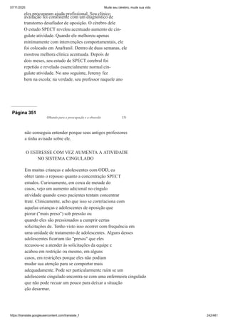 07/11/2020 Mude seu cérebro, mude sua vida
https://translate.googleusercontent.com/translate_f 242/461
eles procuraram ajuda profissional. Seu clínico
avaliação foi consistente com um diagnóstico de
transtorno desafiador de oposição. O cérebro dele
O estudo SPECT revelou acentuado aumento de cin-
gulate atividade. Quando ele melhorou apenas
minimamente com intervenções comportamentais, ele
foi colocado em Anafranil. Dentro de duas semanas, ele
mostrou melhora clínica acentuada. Depois de
dois meses, seu estudo de SPECT cerebral foi
repetido e revelado essencialmente normal cin-
gulate atividade. No ano seguinte, Jeremy fez
bem na escola; na verdade, seu professor naquele ano
Página 351
Olhando para a preocupação e a obsessão 331
não conseguia entender porque seus antigos professores
a tinha avisado sobre ele.
O ESTRESSE COM VEZ AUMENTA A ATIVIDADE
NO SISTEMA CINGULADO
Em muitas crianças e adolescentes com ODD, eu
obter tanto o repouso quanto a concentração SPECT
estudos. Curiosamente, em cerca de metade do
casos, vejo um aumento adicional no cíngulo
atividade quando esses pacientes tentam concentrar
trate. Clinicamente, acho que isso se correlaciona com
aquelas crianças e adolescentes de oposição que
piorar ("mais preso") sob pressão ou
quando eles são pressionados a cumprir certas
solicitações de. Tenho visto isso ocorrer com frequência em
uma unidade de tratamento de adolescentes. Alguns desses
adolescentes ficariam tão "presos" que eles
recusou-se a atender às solicitações da equipe e
acabou em restrição ou mesmo, em alguns
casos, em restrições porque eles não podiam
mudar sua atenção para se comportar mais
adequadamente. Pode ser particularmente ruim se um
adolescente cingulado encontra-se com uma enfermeira cingulado
que não pode recuar um pouco para deixar a situação
ção desarmar.
 